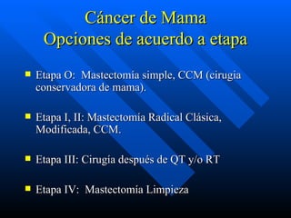 Cáncer de Mama
     Opciones de acuerdo a etapa
   Etapa O: Mastectomía simple, CCM (cirugia
    conservadora de mama).

   Etapa I, II: Mastectomía Radical Clásica,
    Modificada, CCM.

   Etapa III: Cirugía después de QT y/o RT

   Etapa IV: Mastectomía Limpieza
 