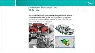 Quality Control Measurement and
RE Services
We provide 3d cad reverse engineering, optical scanning and 3d cad digitizing
and measurement and testing services to variety of industries and applications
such as medical devices, casting patterns, electronics, mechanical devices, turbine
blades, stamping dies, consumer goods, etc.
 