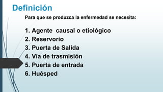 Definición
Para que se produzca la enfermedad se necesita:
1. Agente causal o etiológico
2. Reservorio
3. Puerta de Salida
4. Vía de trasmisión
5. Puerta de entrada
6. Huésped
 