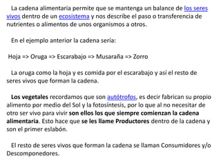 La cadena alimentaria permite que se mantenga un balance de los seres
vivos dentro de un ecosistema y nos describe el paso...