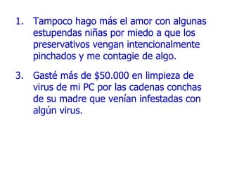 Tampoco hago más el amor con algunas estupendas niñas por miedo a que los preservativos vengan intencionalmente   pinchados y me contagie de algo. Gasté más de $50.000 en limpieza de virus de mi PC por las cadenas conchas de su madre que venían infestadas con algún virus. 