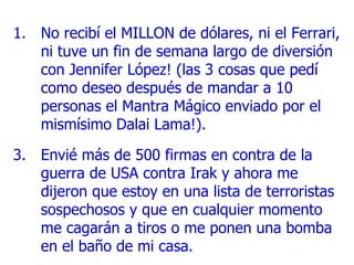 No recibí el MILLON de dólares, ni el Ferrari, ni tuve un fin de semana largo de diversión con Jennifer López! (las 3 cosas que pedí como deseo después de mandar a 10 personas el Mantra Mágico enviado por el mismísimo Dalai Lama!) . Envié más de 500 firmas en contra de la guerra de USA contra Irak y ahora me dijeron que estoy en una lista de terroristas sospechosos y que en cualquier momento me cagarán a tiros o me ponen una bomba en el baño de mi casa . 