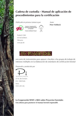 Cadena de custodia - Manual de aplicación de
procedimientos para la certificación

Publicado en primera instancia por           Autor
                                             Peter Viehbeck




  Postfach 5180
  65726 Eschborn
  Alemania
  www.gtz.de




una serie de instrumentos para apoyar y facultar a los grupos de trabajo de
intereses múltiples en la elaboración de estándares de certificación forestal

Preparado y producido por




22 Av. des Cerisiers
CH - 1009 Pully
Suiza
www. piec.org




La Cooperación WWF e IKEA sobre Proyectos Forestales
Una alianza para promover el manejo forestal responsable
 