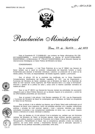 MINISTERIO DE SALUD No.
u
. l
9:¡- -zOt-=?J.n,N
.
.SA
Visto el Expediente Nº 17-018089-001, que contiene las Notas Informativas Nºs 239-
2017-DGIESP/MINSA y ..:'.-45-2017-DGIESP/MINSA, el Informe Nº 20-2017-ESNI-SINEV-
DGIESP/MINSA y el Memorándum Nº 1758-2017-DGIESP/MINSA, de la Dirección General de
Intervenciones Estratégicas en Salud Pública del Ministerio de Salud;
CONSIDERANDO:
Que, los numerales I y II del Titulo Preliminar de la Ley N° 26842, Ley General de
Salud, señalan que la salud es condición indispensable del desarrollo humano y medio
fundamental para alcanzar el bienestar individual y colectivo. La protección de la salud es de
interés público. Por tanto, es responsabilidad del Estado regularla, vigilarla y promoverla;
Que, el articulo 123 de la precitada Ley, modificada por la Única Disposición
Complementaria Modificatoria del Decreto Legislativo N° 1161, Ley de Organización y
Funciones del Ministerio de Salud, establece que el Ministerio de Salud es la Autoridad de
Salud de nivel nacional. Como organismo del Poder Ejecutivo tiene a su cargo la formulación,
dirección y gestión de la política de salud y actúa como la máxima autoridad normativa en
materia de salud;
Que, la Ley Nº 28010, Ley General de Vacunas declara las actividades de vacunación
obligatoria para la Salud Pública Nacional por su elevado impacto en la prevención y control de
las enfermedades prevenibles por vacunación;
Que, el numeral 1) del articulo 3 del Decreto Legislativo Nº 1161, Ley de Organización
y Funciones del Ministerio de Salud ha contemplado que el Ministerio de Salud es competente
en Salud de las Personas;
Que, el articulo 4 de la referida Ley dispone que el Sector Salud está conformado por el
Ministerio de Salud, como organismo rector, las entidades adscritas a él y aquellas instituciones
públicas y privadas de nivel nacional, regional y local, y personas naturales que realizan
actividades vinculadas a las competencias establecidas en dicha Ley, y que tienen impacto
directo o indirecto en la salud, individual o colectiva;
Que, los literales a) y b) del articulo 5 de la precitada Ley, señalan que son funciones
rectoras del Ministerio de Salud, el formular, planear, dirigir, coordinar, ejecutar, supervisar y
evaluar la política nacional y sectorial de Promoción de la Salud, Prevención de Enfermedades,
Recuperación y Rehabilitación en Salud, bajo su competencia, aplicable a todos los niveles de
gobierno; asi como dictar normas y lineamientos técnicos para la adecuada ejecución y
supervisión de las políticas nacionales y sectoriales, entre otros;
 