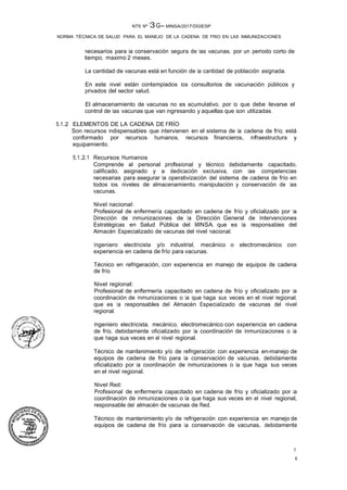 8
7
NTS Nº 13G- MINSA/2017/DGIESP
NORMA TÉCNICA DE SALUD PARA EL MANEJO DE LA CADENA DE FRIO EN LAS INMUNIZACIONES
necesarios para la conservación segura de las vacunas, por un periodo corto de
tiempo, maximo 2 meses.
La cantidad de vacunas está en función de la cantidad de población asignada.
En este nivel están contemplados los consultorios de vacunación públicos y
privados del sector salud.
El almacenamiento de vacunas no es acumulativo, por lo que debe llevarse el
control de las vacunas que van ingresando y aquellas que son utilizadas.
5.1.2 ELEMENTOS DE LA CADENA DE FRÍO
Son recursos indispensables que intervienen en el sistema de la cadena de frío; está
conformado por recursos humanos, recursos financieros, infraestructura y
equipamiento.
5.1.2.1 Recursos Humanos
Comprende al personal profesional y técnico debidamente capacitado,
calificado, asignado y a dedicación exclusiva, con las competencias
necesarias para asegurar la operativización del sistema de cadena de frío en
todos los niveles de almacenamiento, manipulación y conservación de las
vacunas.
Nivel nacional:
Profesional de enfermería capacitado en cadena de frío y oficializado por la
Dirección de Inmunizaciones de la Dirección General de Intervenciones
Estratégicas en Salud Pública del MINSA, que es la responsables del
Almacén Especializado de vacunas del nivel nacional.
Ingeniero electricista y/o industrial, mecánico o electromecánico con
experiencia en cadena de frío para vacunas.
Técnico en refrigeración, con experiencia en manejo de equipos de cadena
de frío.
Nivel regional:
Profesional de enfermería capacitado en cadena de frío y oficializado por la
coordinación de Inmunizaciones o la que haga sus veces en el nivel regional,
que es la responsables del Almacén Especializado de vacunas del nivel
regional.
Ingeniero electricista, mecánico, electromecánico con experiencia en cadena
de frío, debidamente oficializado por la coordinación de Inmunizaciones o la
que haga sus veces en el nivel regional.
Técnico de mantenimiento y/o de refrigeración con experiencia en-manejo de
equipos de cadena de frío para la conservación de vacunas, debidamente
oficializado por la coordinación de Inmunizaciones o la que haga sus veces
en el nivel regional.
Nivel Red:
Profesional de enfermería capacitado en cadena de frío y oficializado por la
coordinación de Inmunizaciones o la que haga sus veces en el nivel regional,
responsable del almacén de vacunas de Red.
Técnico de mantenimiento y/o de refrigeración con experiencia en manejo de
equipos de cadena de frío para la conservación de vacunas, debidamente
 