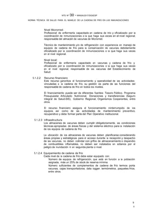 8
9
NTS Nº 130 - MINSA/2017/DGIESP
NORMA TÉCNICA DE SALUD PARA EL MANEJO DE LA CADENA DE FRÍO EN LAS INMUNIZACIONES
Nivel Microrred:
Profesional de enfermerla capacitado en cadena de trio y oficializado por la
coordinación de Inmunizaciones o la que haga sus veces en el nivel regional,
responsable del almacén de vacunas de Microrred.
Técnico de mantenimiento y/o de refrigeración con experiencia en manejo de
equipos de cadena de frío para la conservación de vacunas, debidamente
oficializado por la coordinación de Inmunizaciones o la que haga sus veces
en el nivel regional.
Nivel local:
Profesional de enfermería capacitado en vacunas y cadena de frío y
oficializado por la coordinación de Inmunizaciones o la que haga sus veces
en el nivel regional, responsable de las vacunas del Establecimiento de
Salud.
5.1.2.2 Recurso financiero
Este recurso garantiza el funcionamiento y operatividad de las actividades
vinculadas a la cadena de frío, su gestión es parte de las funciones del
responsable de cadena de frío en todos los niveles.
El financiamiento puede ser de diferentes fuentes: Tesoro Público, Programa
Presupuestar Articulado Nutricional, Donaciones y transferencias (Seguro
Integral de Salud-SIS), Gobierno Regional, Organismos Cooperantes, entre
otros.
El recurso financiero asegura el funcionamiento ininterrumpido de los
equipos, así como de las actividades de mantenimiento preventivo,
recuperativo y debe formar parte del Plan Operativo Institucional.
5.1.2.3 Infraestructura
Los almacenes de vacunas deben cumplir obligatoriamente, las condiciones
técnicas apropiadas de áreas físicas y del sistema eléctrico para la instalación
de los equipos de cadena de frío.
La ubicación de los almacenes de vacunas deben planificarse considerando
áreas propias y estratégicas para el acceso durante la recepción y despacho
de las vacunas, no deben colindar con grifos de almacenamiento o dispendio
de combustibles inflamables, no deben ser instalados en sótanos por el
peligro de inundación ni en segunda planta o nivel.
5.1.2.4 Equipamiento de cadena de frío
Cada nivel de la cadena de frío debe estar equipado con:
Número de equipos de refrigeración, que está en función a la población
asignada, más un 25% de stock de reserva mínima.
Número suficientes de complementos de cadena de frío: termos porta
vacunas, cajas transportadoras, data logger, termómetros, paquetes fríos,
entre otros.
 