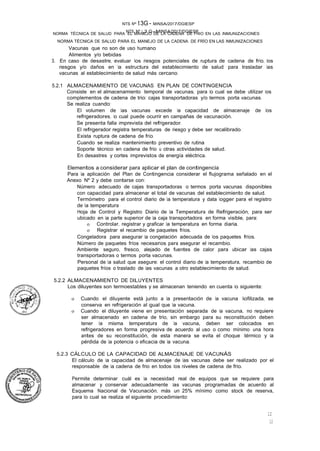 NTS Nº ,3,G-MINSA/2017/DGIESP
NORMA TÉCNICA DE SALUD PARA EL MANEJO DE LA CADENA DE FRÍO EN LAS INMUNIZACIONES
NTS Nº t3G - MINSA/2017/DGIESP
NORMA TÉCNICA DE SALUD PARA EL MANEJO DE LA CADENA DE FRIO EN LAS INMUNIZACIONES
12
12
Vacunas que no son de uso humano
Alimentos y/o bebidas
3. En caso de desastre, evaluar los riesgos potenciales de ruptura de cadena de frío, los
riesgos y/o daños en la estructura del establecimiento de salud para trasladar las
vacunas al establecimiento de salud más cercano.
5.2.1 ALMACENAMIENTO DE VACUNAS EN PLAN DE CONTINGENCIA
Consiste en el almacenamiento temporal de vacunas, para lo cual se debe utilizar los
complementos de cadena de trio: cajas transportadoras y/o termos porta vacunas.
Se realiza cuando:
El volumen de las vacunas excede la capacidad de almacenaje de los
refrigeradores, lo cual puede ocurrir en campañas de vacunación.
Se presenta falla imprevista del refrigerador.
El refrigerador registra temperaturas de riesgo y debe ser recalibrado.
Exista ruptura de cadena de frío.
Cuando se realiza mantenimiento preventivo de rutina
Soporte técnico en cadena de frio u otras actividades de salud.
En desastres y cortes imprevistos de energía eléctrica.
Elementos a considerar para aplicar el plan de contingencia
Para la aplicación del Plan de Contingencia considerar el flujograma señalado en el
Anexo Nº 2 y debe contarse con:
Número adecuado de cajas transportadoras o termos porta vacunas disponibles
con capacidad para almacenar el total de vacunas del establecimiento de salud.
Termómetro para el control diario de la temperatura y data logger para el registro
de la temperatura
Hoja de Control y Registro Diario de la Temperatura de Refrigeración, para ser
ubicado en la parte superior de la caja transportadora en forma visible, para:
o Controlar, registrar y graficar la temperatura en forma diaria.
o Registrar el recambio de paquetes fríos.
Congeladora para asegurar la congelación adecuada de los paquetes fríos.
Número de paquetes fríos necesarios para asegurar el recambio.
Ambiente seguro, fresco, alejado de fuentes de calor para ubicar las cajas
transportadoras o termos porta vacunas.
Personal de la salud que asegure: el control diario de la temperatura, recambio de
paquetes fríos o traslado de las vacunas a otro establecimiento de salud.
5.2.2 ALMACENAMIENTO DE DILUYENTES
Los diluyentes son termoestables y se almacenan teniendo en cuenta lo siguiente:
o Cuando el diluyente está junto a la presentación de la vacuna liofilizada, se
conserva en refrigeración al igual que la vacuna.
o Cuando el diluyente viene en presentación separada de la vacuna, no requiere
ser almacenado en cadena de trio, sin embargo para su reconstitución deben
tener la misma temperatura de la vacuna, deben ser colocados en
refrigeradores en forma progresiva de acuerdo al uso o como mínimo una hora
antes de su reconstitución, de esta manera se evita el choque térmico y la
pérdida de la potencia o eficacia de la vacuna.
5.2.3 CÁLCULO DE LA CAPACIDAD DE ALMACENAJE DE VACUNÁS
El cálculo de la capacidad de almacenaje de las vacunas debe ser realizado por el
responsable de la cadena de frio en todos los niveles de cadena de frio.
Permite determinar cuál es la necesidad real de equipos que se requiere para
almacenar y conservar adecuadamente las vacunas programadas de acuerdo al
Esquema Nacional de Vacunación, más un 25% mínimo como stock de reserva,
para lo cual se realiza el siguiente procedimiento:
 