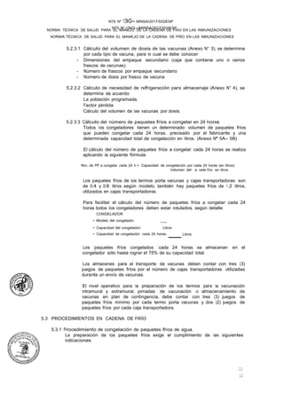 NTS Nº /3G-MINSA/2017/DGIESP
NORMA TÉCNICA DE SALUD PARA EL MANEJO DE LA CADENA DE FRÍO EN LAS INMUNIZACIONES
NTS Nº 13G- MINSA/2017/DGIESP
NORMA TÉCNICA DE SALUD PARA EL MANEJO DE LA CADENA DE FRIO EN LAS INMUNIZACIONES
12
12
5.2.3.1 Cálculo del volumen de dosis de las vacunas (Anexo N° 3), se determina
por cada tipo de vacuna, para lo cual se debe conocer:
- Dimensiones del empaque secundario (caja que contiene uno o varios
frascos de vacunas).
- Número de frascos por empaque secundario
- Número de dosis por frasco de vacuna
5.2.3.2 Cálculo de necesidad de refrigeración para almacenaje (Anexo N° 4), se
determina de acuerdo:
La población programada.
Factor pérdida
Cálculo del volumen de las vacunas por dosis. ·
5.2.3.3 Cálculo del número de paquetes fríos a congelar en 24 horas
Todos los congeladores tienen un determinado volumen de paquetes fríos
que pueden congelar cada 24 horas, precisado por el fabricante y una
determinada capacidad total de congelación en litros. (Anexo Nº 5A- 58)
El cálculo del número de paquetes fríos a congelar cada 24 horas se realiza
aplicando la siguiente fórmula:
Nro. de PF a congelar cada 24 h = Capacidad de congelación por cada 24 horas (en litros)
Volumen del a uete frío en litros
Los paquetes fríos de los termos porta vacunas y cajas transportadoras son
de 0.4 y 0.6 litros según modelo, también hay paquetes fríos de 1.2 litros,
utilizados en cajas transportadoras.
Para facilitar el cálculo del número de paquetes fríos a congelar cada 24
horas todos los congeladores deben estar rotulados, según detalle:
CONGELADOR
• Modelo del congelador. _
• Capacidad del congelador: Litros
• Capacidad de congelación cada 24 horas: Litros
Los paquetes fríos congelados cada 24 horas se almacenan en el
congelador sólo hasta lograr el 75% de su capacidad total.
Los almacenes para el transporte de vacunas deben contar con tres (3)
juegos de paquetes fríos por el número de cajas transportadoras utilizadas
durante un envío de vacunas.
El nivel operativo para la preparación de los termos para la vacunación
intramural y extramural, jornadas de vacunación o almacenamiento de
vacunas en plan de contingencia, debe contar con tres (3) juegos de
paquetes fríos mínimo por cada termo porta vacunas y dos (2) juegos de
paquetes fríos por cada caja transportadora.
5.3 PROCEDIMIENTOS EN CADENA DE FRÍO
5.3.1 Procedimiento de congelación de paquetes fríos de agua.
La preparación de los paquetes fríos exige el cumplimiento de las siguientes
indicaciones:
 