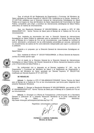 Que, el artículo 63 del Reglamento de Organización y Funciones del Ministerio de
Salud, aprobado por Decreto Supremo N° 008-2017-SA, modificado por el Decreto Supremo Nº
011-2017-SA establece que la Dirección General de Intervenciones Estratégicas en Salud
Pública es el órgano de linea del Ministerio de Salud, dependiente del Viceministerio de Salud
Pública, competente para dirigir y coordinar las intervenciones estratégicas de Salud Pública,
entre otros, en materia de Inmunizaciones;
Que, con Resolución Ministerial Nº 600-2007/MINSA, se aprobó la NTS Nº 058-
MINSA/DGSP-V.01: Norma Técnica de Salud para el Manejo de la Cadena de Frío en las
Inmunizaciones;
Que, mediante los documentos del visto, la Dirección General de Intervenciones
Estratégicas en Salud Pública ha elaborado para su aprobación la Norma Técnica de Salud
para el Manejo de la Cadena de Frío en las Inmunizaciones, cuya finalidad es contribuir al
control, eliminación y erradicación de las enfermedades prevenibles por vacunas, optimizando
los procedimientos de cadena de frio como elemento indispensable para lograr la protección en
la población;
Estando a lo propuesto por la Dirección General de Intervenciones Estratégicas en
Salud Pública;
Que, mediante el Informe N° 335-2017-0GAJ/MINSA, la Oficina General de Asesoría
Jurídica ha emitido opinión legal;
Con el visado de la Directora General de la Dirección General de Intervenciones
Estratégicas en Salud Pública, del Director General de la Oficina General de Asesoría Jurídica
y de la Viceministra de Salud Pública; y,
De conformidad con lo dispuesto en el Decreto Legislativo N° 1161, Ley de
Organización y Funciones del Ministerio de Salud y el Reglamento de Organización y
Funciones del Ministerio de Salud, aprobado por Decreto Supremo Nº 008-2017-SA,
modificado por Decreto Supremo Nº 011-2017-SA;
SE RESUELVE:
Artículo 1.- Aprobar la NTS N°136-MINSA/2017/DGIESP: Norma Técnica de Salud
para el Manejo de la Cadena de Frío en las Inmunizaciones, que forma parte integrante de la
presente Resolución Ministerial. ·
Artículo 2.- Derogar la Resolución Ministerial Nº 600-2007/MINSA, que aprobó la NTS
Nº 058-MINSA/DGSP-V.01: Norma Técnica de Salud para el Manejo de la Cadena de Frío en
las Inmunizaciones.
Articulo 3.- Encargar a la Oficina de Transparencia y Anticorrupción de la Secretaría
General la publicación de la presente Resolución Ministerial en el portal institucional del
Ministerio de Salud, en la dirección electrónica:
http://www. minsa.gob. pe/transparencia/index.asp?op= 115.
Regístrese, comuníquese y publíquese
...,,/
PATRICIA J. GARCÍA FUNEGRA.
Ministra de Salud
 