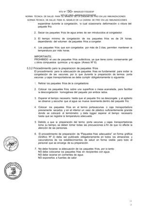NTS Nº /3G-MINSA/2017/DGIESP
NORMA TÉCNICA DE SALUD PARA EL MANEJO DE LA CADENA DE FRÍO EN LAS INMUNIZACIONES
NTS Nº 13G- MINSA/2017/DGIESP
NORMA TÉCNICA DE SALUD PARA EL MANEJO DE LA CADENA DE FRIO EN LAS INMUNIZACIONES
14
14
expandirse durante la congelación, lo cual ocasionaría deformación o rotura del
paquete frío.
2. Secar los paquetes fríos de agua antes de ser introducidos al congelador.
3. El tiempo mínimo de congelación de los paquetes fríos es de 24 horas,
dependiendo del volumen de paquetes fríos a congelar.
4. Los paquetes fríos que son congelados por más de 3 días, permiten mantener la
temperatura por más horas.
IMPORTANTE:.
PROHIBIDO el uso de paquetes fríos eutécticos, ya que tiene como conservante gel
u otros compuestos químicos y no agua- (Anexo Nº 6).
5.3.2 Procedimiento para la preparacion de paquetes fríos
El procedimiento para la adecuación de paquetes frias es fundamental para evitar la
congelación de las vacunas, por lo que durante la preparación de termos porta
vacunas y cajas transportadoras se debe cumplir obligatoriamente lo siguiente:
1. Retirar los paquetes fríos de la congeladora.
2. Colocar los paquetes fríos sobre una superficie o mesa acanalada, para facilitar
la descongelación homogénea del paquete por ambos lados.
3. Esperar el tiempo necesario hasta que el paquete frío se descongele y al agitarlo
se observe y escuche que el agua se mueve levemente dentro del paquete frío
4. Colocar los paquetes fríos en el termo portavacunas o caja transportadora
previamente secados y en el interior un vaso de plástico suficientemente grande
donde se colocará el termómetro y data logger, esperar el tiempo necesario
hasta que se registre la temperatura adecuada.
5. Debido a que la preparación del termo porta vacunas y cajas transportadoras
toma su tiempo, se deben tomar todas las precuaciones a fin de que no afecte la
atención de las personas.
6. El procedimiento de preparación de "Paquetes frias adecuados" en forma gráfica
(Gráfico Nº 2) debe ser publicado obligatoriamente en todos los almacenes y
vacunatorios de los establecimientos de salud en forma visible para todo el
personal que se encarga de su preparación.
7. No debe forzarse la adecuación de los paquetes fríos, por lo tanto:
NO debe colocarse los paquetes frias en recipientes con agua.
NO debe lavarse en corrientes de agua.
NO exponerlos a fuentes de calor.
 