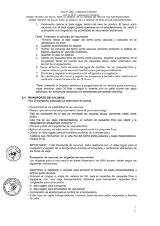 17
17
NTS Nº /3,.G - MINSA/2017/DGIESP
NORMA TÉCNICA DE SALUD PARA EL MANEJO DE LA CADENA DE FRÍO EN LAS INMUNIZACIONES
NTS Nº 13G - MINSA/2017/DGIESP
NORMA TÉCNICA DE SALUD PARA EL MANEJO DE LA CADENA DE FRIO EN LAS INMUNIZACIONES
5. Finalmente colocar el data logger dentro del vaso de plástico. El termo porta
vacunas con el data logger puede quedarse en el establecimiento de salud o
acompañar a la brigada en las actividades de vacunación extramural.
Tarde: Finalizada la actividad de vacunación
1. Primero retirar el data logger del termo porta vacunas y colocarlo en el
refrigerador ice lined.
2. Guardar el termómetro de alcohol.
3. Retirar las vacunas del termo porta vacunas, teniendo presente la polltica de
frascos abiertos de vacunas multidosis.
4. Guardar el vaso de plástico.
5. Retirar los paquetes fríos del termo porta vacunas, secarlos y guardarlos en el
congelador, tener en cuenta que los paquetes deben estar ordenados por
tiempo de congelamiento.
6. Secar el termo porta vacunas del agua de deshielo de los paquetes fríos y
colocar el termo porta vacunas invertido para que seque totalmente.
7. Controlar y registrar la temperatura del refrigerador y congelador.
8. No olvidar que el control y registro de temperatura también debe realizarse al
mediodía, cuando la atención es 12 horas.
Tener presente la limpieza periódica y programada de los termos porta vacunas y
cajas térmicas, cada 30 días o según lo amerite, con un paño suave con agua
jabonosa, sin sustancias abrasivas y/o detergentes que puedan dañarlos.
5.4 TRANSPORTE DE VACUNAS
Para el transporte adecuado se debe tener en cuenta:
- Características de estabilidad de las vacunas.
- Tiempo que demora el desplazamiento hasta el punto de entrega.
- Tipo de transporte en el que se movilizan las vacunas (autos, camiones, botes, entre
otras).
- Vida fría de las cajas transportadoras, el número de paquetes fríos que utiliza y la
capacidad de almacenaje (Anexo Nº 7).
- Proceso y días de congelación de paquetes fríos.
- Aplicar el proceso de adecuación de la temperatura de los paquetes fríos.
- Utilizar un data logger para el monitoreo continuo de la temperatura.
- Factores que intervienen en la vida fría del termo porta vacunas y cajas trasportadoras
(Anexo Nº 8).
IMPORTANTE: Todo transporte de vacunas, debe realizarse con un data logger para el
monitoreo y registro de la temperatura durante el transporte y verificación del tiempo de
las horas de viaje. ·
Transporte de vacunas en brigadas de vacunación
Las brigadas para la vacunación en áreas dispersas o de difícil acceso, deben seguir las
siguientes indicaciones:
- Determinar la población a vacunar para precisar el número de cajas transportadoras y
termos porta vacunas.
- Conocer el croquis o mapa de cadena de frío para el recambio de paquetes fríos o
equiparse con una caja transportadora adicional para transportar paquetes fríos
congelados para el recambio.
- 01 data logger para transporte.
- 01 data logger para actividades de vacunación.
- Termómetro de alcohol para el control de la temperatura.
- Evitar que las cajas transportadoras o termos porta vacunas estén expuestas a fuentes
de calor.
 