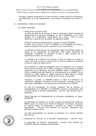 NTS Nº /3.6- MINSA/2017/DGIESP
NORMA TÉCNICA DE SALUD PARA EL MANEJO DE LA CADENA DE FRÍO EN LAS INMUNIZACIONES
NTS Nº 13 6- MINSA/2017/DGIESP
NORMA TÉCNICA DE SALUD PARA EL MANEJO DE LA CADENA DE FRIO EN LAS INMUNIZACIONES
El responsable del Almacén Especializado - Vacunas Nivel Nacional del
CENARES realiza los siguientes procedimientos:
16
16
- Controlar y registrar diariamente en la "Hoja de control y registro diario de la temperatura
de refrigeración" de la caja transportadora y del recambio de paquetes fríos (Anexo N°
9A).
5.5 RECEPCIÓN Y ENVÍO DE VACUNAS
5.5.1 NIVEL NACIONAL
1. Arribo de las vacunas al país:
La fecha de arribo de las vacunas al país es informada al Centro Nacional de
Abastecimiento de Recursos Estratégicos en Salud (CENARES), por el Fondo
Rotatorio de la Organización Panamericana de la Salud - OPS, vía correo
electrónico, a partir del cual se adoptan las siguientes medidas:
Dirección General de Medicamentos, Insumos y Drogas {DIGEMID)
Al arribo de las vacunas al país, la DIGEMID es la encargada de verificar y
evaluar la calidad de las vacunas y autorizar su uso a nivel nacional.
La condición de cadena de frío de la temperatura debe ser verificada a través del
reporte de los registradores de temperatura (data logger, indicadores de
congelación, indicadores de exposición al calor y otros enviados por el
fabricante) que vienen con las vacunas.
La verificación de la calidad de las vacunas al arribo se realiza en un plazo no
mayor a 48 horas, tiempo que permite hacer el reclamo respectivo al proveedor
en caso de ruptura de cadena de frío.
De encontrarse un rango de temperatura fuera del establecido en la presente
Norma Técnica de Salud {+2ºC a +BºC), se evalua los criterios técnicos enviados
previamente por el laboratorio fabricante. DIGEMID realiza la inmovilización y
notifica inmediatamente ala Dirección de Inmunizaciones de la DGIESP. De ser
necesario, se puede solicitar al Instituto Nacional de Salud (INS) las pruebas
correspondientes para evaluar la calidad de las vacunas inmovilizadas.
Terminado el proceso, la DIGEMID elabora el "Acta de Verificación" de
conformidad, indicando la liberación del lote muestreado y procede a enviar la
información a CENARES y a la Dirección de Inmunizaciones de la DGIESP.
En caso de inmovilización de vacunas, cualquiera sea las razones, es
responsabilidad de la DIGEMID y de CENARES levantar ta inmovilización para
su pronto ingreso al Almacén Especializado - Vacunas Nivel Nacional para su
distribución.
Centro Nacional de Abastecimiento de Recursos Estratégicos en Salud
{CENARES)
Es responsable de coordinar con ta Oficina General de Administración (OGA) del
MINSA, para que a través de ta Oficina de Despacho de Aduanas, nacionalice
las vacunas, realice el desaduanaje y garantice su traslado al Almacén
Especializado - Vacunas Nivel Nacional, en vehículos refrigerados para
garantizar la cadena de frío.
Las cajas transportadoras con vacunas se almacenan en la cámara frigorífica
para vacunas.
2. Recepción de vacunas en el Almacén Especializado - Vacunas Nivel
 