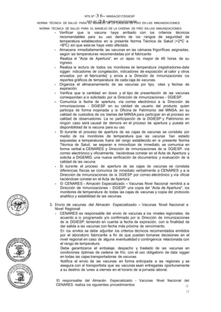 NTS Nº /3.6- MINSA/2017/DGIESP
NORMA TÉCNICA DE SALUD PARA EL MANEJO DE LA CADENA DE FRÍO EN LAS INMUNIZACIONES
NTS Nº 13 6- MINSA/2017/DGIESP
NORMA TÉCNICA DE SALUD PARA EL MANEJO DE LA CADENA DE FRIO EN LAS INMUNIZACIONES
El responsable del Almacén Especializado - Vacunas Nivel Nacional del
CENARES realiza los siguientes procedimientos:
18
18
- Verificar que la vacuna haya arribado con los criterios técnicos
recomendables para su uso dentro de los· rangos de seguridad de
temperatura establecidos en la presente Norma Técnica de Salud (+2ºC a
+BºC) sin que esta se haya visto afectada.
- Almacena inmediatamente las vacunas en las cámaras frigoríficas asignadas,
según las temperaturas recomendadas por el fabricante.
Realiza el "Acta de Apertura", en un lapso no mayor de 48 horas de su
ingreso.
- Realiza la lectura de todos los monitores de temperatura (registradores-data
logger; indicadores de congelación, indicadores de exposición al calor y otros
enviados por el fabricante} y envia a la Direción de Inmunizaciones los
reportes gráficos de temperatura de cada caja de vacunas.
- Organiza el almacenamiento de las vacunas por tipo, lotes y fechas de
expiración.
- Verifica que la cantidad en dosis y el tipo de presentación de las vacunas
correspondan a lo solicitado por la Dirección de Inmunizaciones - DGIESP.
- Comunica la fecha de apertura, vía correo electrónico a la Dirección de
Inmunizaciones - DGIESP en su calidad de usuario del producto quien
participa de forma inopinada y la Oficina de Patrimonio del MINSA, en su
calidad de custodios de los bienes del MINSA para participar en el proceso en
calidad de observadores. La no participación de la DGIESP y Patrimonio en
ningún caso será causal de demora en el proceso de apertura y puesta en
disponibilidad de la vacuna para su uso.
- Si durante el proceso de apertura de las cajas de vacunas se constata por
medio de los monitores de temperatura que las vacunas han estado
expuestas a temperaturas fuera del rango establecido en la presente Norma
Técnica de Salud; se separan e inmovilizan de inmediato, se comunica en
forma verbal a CENARES y Dirección de Inmunizaciones de la DGIESP, vía
correo electrónico y oficialmente, haciéndose constar en el Acta de Apertura y
solicita a DIGEMID, una nueva verificación de documentos y evaluación de la
calidad de las vacuna.
- Si durante el proceso de apertura de las cajas de vacunas se constata
diferencias físicas se comunica de inmediato verbalmente a CENARES y a la
Dirección de Inmunizaciones de la DGIESP por correo electrónico y vía oficial
haciéndose constar en el Acta de Apertura.
- El CENARES - Almacén Especializado - Vacunas Nivel Nacional remitirá a la
Dirección de Inmunizaciones - DGIESP una copia del "Acta de Apertura", los
monitores de temperatura de todas las cajas de vacunas y copia del protocolo
analítico y estabilidad de las vacunas. ·
3. Envío de vacunas del Almacén Especializado - Vacunas Nivel Nacional a
Nivel Regional
- CENARES es responsable del envio de vacunas a los niveles regionales, de
acuerdo a lo programado y/o confirmado por la Dirección de Inmunizaciones
de la DGIESP, teniendo en cuenta la fecha de expiración, con la finalidad de
dar salida a las vacunas con fecha más próxima de vencimiento.
En los envlos se debe adjuntar los criterios técnicos recomendados emitidos
por el laboratorio fabricante a fin de que puedan tomarse decisiones en el
nivel regional en caso de alguna eventualidad o contingencia relacionada con
el rango de temperatura.
Debe garantizarce el embalaje, despacho y traslado de las vacunas en
condiciones óptimas de cadena de frío, con el uso obligatorio de data logger
en todas las cajas transportadoras de vacunas.
Notifica el envio de las vacunas en forma anticipada a las regiones y se
asegura con el transportista que las vacunas sean entregadas oportunamente
a su destino de lunes a viernes en el horario de la jornada laboral.
 