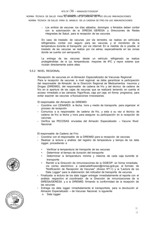 NTS N°�36 - MINSA/2017/DGIESP
NORMA TÉCNICA DE SALUD PARA EL MANEJO DE LA CADENA DE FRÍO EN LAS INMUNIZACIONES
NTS Nº i 36 - MINSA/2017/DGIESP
NORMA TÉCNICA DE SALUD PARA EL MANEJO DE LA CADENA DE FRIO EN LAS INMUNIZACIONES
18
18
- Los arribos de vacunas los días sábados, domingos o feriados deben contar
con la autorización de la DIRESA, GERESA y Direcciones de Redes
Integradas de Salud, para la recepción de las vacunas.
En caso de traslado de vacunas por vla terrestre, se realiza en vehículos
refrigerados, contar con seguro para las vacunas y el monitoreo de la
temperatura durante el transporte por vía internet. En la medida de lo posible, el
traslado de las vacunas se realiza por vía aérea, especialmente en las zonas
donde se cuente con aeropuerto.
La entrega de las vacunas desde un vehículo refrigerado se realiza
protegiéndolas de la luz, temperaturas mayores de 8ºC y rayos solares que
incidan directamente sobre ellas.
5.5.2 NIVEL REGIONAL
Recepción de vacunas en el Almacén Especializado de Vacunas Regional
Para la recepción de vacunas a nivel regional, se debe garantizar la participación
del responsable de Almacén de la Dirección Regional de Medicamentos Insumos y
Drogas (DIREMID), del responsable de cadena de frío y del técnico de cadena de
frío en la apertura de las cajas de vacunas que se realizará teniendo en cuenta el
acceso inmediato a las cámaras frigoríficas, caja por caja, en forma progresiva, para
evitar exponer las vacunas a fluctuaciones innecesarias.
El responsable del Almacén de DIREMID:
- Coordina con CENARES la fecha, hora y medio de transporte, para organizar el
proceso de recepción .
- Comunica a la responsable de cadena de frío, y esta a su vez al técnico de
cadena de frío la fecha y hora para asegurar su participación en la recepción de
vacunas.
- Verifica las PECOSAS enviadas del Almacén Especializado - Vacuna Nivel
Nacional.
El responsable de Cadena de Frío:
- Coordina con el responsable de la DIREMID para la recepción de vacunas.
- Realizar la lectura y análisis del registro de temperatura y tiempo de los data
logger, procediendo a:
• Verificar la temperatura de transporte de las vacunas
• Determinar el tiempo de duración del transporte.
• Determinar la temperatura minima y máxima de cada caja durante el
transporte
• Remitir a la Dirección de Inmunizaciones de la DGIESP, en forma inmediata,
vía correo electrónico a cadenadefríoesni@minsa.gob.pe, el formato de
"Notificación de Recepción de Vacunas" (Anexo Nº1 O) y la "Lectura de los
Data Logger" para la elaboración del indicador de transporte de vacunas
- Finalizada la lectura de los data logger entregar inmediatamente el reporte con el
análisis respectivo al coordinador de la Dirección de Inmunizaciones de la
DIRESA/GERESA y a la DIREMID, firmando la conformidad de la recepción de
las vacunas.
- Entrega los data logger inmediatamente al transportista, para la devolución al
Almacén Especializado - de Vacunas Nacional, lo siguiente:
o Data logger
 
