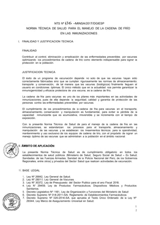 1
2
NTS Nº �36 -MINSA/2017/DGIESP
NORMA TÉCNICA DE SALUD PARA EL MANEJO DE LA CADENA DE FRÍO
EN LAS INMUNIZACIONES
l. FINALIDAD Y JUSTIFICACION TECNICA
FINALIDAD
Contribuir al control, eliminación y erradicación de las enfermedades prevenibles por vacunas
optimizando los procedimientos de cadena de trio como elemento indispensable para lograr la
protección en la población. ·
JUSTIFICACION TECNICA
El éxito de un programa de vacunación depende no solo de que las vacunas hayan sido
correctamente fabricadas sino que se cumplan rigurosamente las normas de almacenamiento,
transporte y conservación, de tal manera que las vacunas (biológicos) finalmente lleguen al
usuario en condiciones óptimas. El único método que en la actualidad nos permite garantizar la
inmunogenicidad y eficacia protectora de una vacuna, es la cadena de frío.
La cadena de fria para vacunas es uno de los pilares más importantes en las actividades de
inmunizaciones, pues de ella depende la seguridad, calidad y garantia de protección de las
personas contra las enfermedades prevenibles por vacunas.
El cumplimiento de los procedimientos de la cadena de fria para vacunas en el transporte,
almacenamiento, conservación y manipulación es fundamental, para evitar la pérdida de la
capacidad inmunizante que es acumulativa, irreversible y se incrementa con el tiempo de
exposición.
Con la presente Norma Técnica de Salud de para el manejo de la cadena de fria en las
inmunizaciones, se estandarizan los procesos para el transporte, almacenamiento y
manipulación de las vacunas y se establecen los lineamientos técnicos para la operatividad,
mantenimiento y uso exclusivo de los equipos de cadena de trio, con el propósito de lograr un
manejo óptimo de las vacunas que se administran a la población en el ámbito nacional.
La presente Norma Técnica de Salud es de cumplimiento obligatorio en todos los
establecimientos de salud públicos (Ministerio de Salud, Seguro Social de Salud - Es Salud,
Sanidades de las Fuerzas Armadas, Sanidad de la Policía Nacional del Perú, de los Gobiernos
Regionales, entre otros) y privados del Sector Salud que realicen actividades de vacunación.
111. BASE LEGAL
1. Ley Nº 26842, Ley General de Salud.
2. Ley Nº 2801 O, Ley General de Vacunas.
3. Ley Nº 30372, Ley de Presupuesto del Sector Publico para el ano Fiscal 2016.
4. Ley N° 29459, Ley de Productos Farmacéuticos, Dispositivos Médicos y Productos
Sanitarios.
5. Decreto Legislativo Nº 1161, Ley de Organización y Funciones del Ministerio de Salud·
6. Decreto Supremo Nº 014-2011-SA, Reglamento de Establecimientos Farmacéuticos.
7. Decreto Supremo Nº 020-2014-SA, que aprueba el Texto Único Ordenado de la Ley Nº
29344, Ley Marco de Aseguramiento Universal en Salud.
 