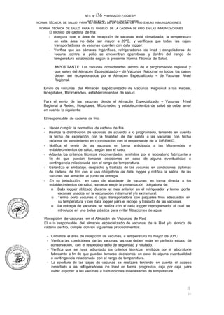 NTS N°�36 - MINSA/2017/DGIESP
NORMA TÉCNICA DE SALUD PARA EL MANEJO DE LA CADENA DE FRÍO EN LAS INMUNIZACIONES
NTS Nº i 36 - MINSA/2017/DGIESP
NORMA TÉCNICA DE SALUD PARA EL MANEJO DE LA CADENA DE FRIO EN LAS INMUNIZACIONES
20
20
El técnico de cadena de fria:
- Asegura que el área de recepción de vacunas esté climatizada, la temperatura
en esta área no debe ser mayor a 20ºC, y verificara que todas las cajas
transportadoras de vacunas cuenten con data logger.
- Verifica que las cámaras frigoríficas, refrigeradoras ice lined y congeladoras de
vacuna contra la polio se encuentren operativas y dentro del rango de
temperatura establecida según la presente Norma Técnica de Salud.
IMPORTANTE: Las vacunas consideradas dentro de la programación regional y
que salen del Almacén Especializado - de Vacunas Nacional en todos los casos
deben ser recepcionados por el Almacen Especializado - de Vacunas Nivel
Regional.
Envío de vacunas del Almacén Especializado de Vacunas Regional a las Redes,
Hospitales, Microrredes, establecimientos de salud.
Para el envio de las vacunas desde el Almacén Especializado - Vacunas Nivel
Regional a Redes, Hospitales, Microrredes y establecimientos de salud se debe tener
en cuenta lo siguiente:
El responsable de cadena de frío:
- Hacer cumplir la normativa de cadena de fria
- Realiza la distribución de vacunas de acuerdo a lo programado, teniendo en cuenta
la fecha de expiración, con la finalidad de dar salida a las vacunas con fecha
próxima de vencimiento en coordinación con el responsable de la DIREMID.
- Notifica el envio de las vacunas en forma anticipada a las Microrredes o
establecimientos de salud, según sea el caso.
- Adjunta los criterios técnicos recomendados emitidos por el laboratorio fabricante a
fin de que puedan tomarse decisiones en caso de alguna eventualidad o
contingencia relacionada con el rango de temperatura.
- Garantiza el embalaje, despacho y traslado de las vacunas en condiciones óptimas
de cadena de frío con el uso obligatorio de data logger y notifica la salida de las
vacunas del almacén al punto de entrega.
- En su jurisdicción, en caso de abastecer de vacunas en forma directa a los
establecimientos de salud, se debe exigir la presentación obligatoria de:
o Data logger utilizado durante el mes anterior en el refrigerador y termo porta
vacunas usados en la vacunación intramural y/o extramural.
o Termo porta vacunas o cajas transportadora con paquetes fríos adecuados en
su temperatura y con data logger para el recogo y traslado de las vacunas.
o La entrega de vacunas se realiza con el data logger reprogramado el cual se
introduce en una bolsa plástica para evitar filtraciones de agua.
Recepción de vacunas en el Almacén de Vacunas de Red
El o la responsable del almacén especializado de vacunas de la Red y/o técnico de
cadena de frío, cumple con los siguientes procedimientos:
- Climatiza el área de recepción de vacunas, a temperatura no mayor de 20ºC.
- Verifica las condiciones de las vacunas, las que deben estar en perfecto estado de
conservación, con el respectivo sello de seguridad y rotulado.
- Verifica que se haya adjuntado los criterios técnicos emitidos por el laboratorio
fabricante a fin de que puedan tomarse decisiones en caso de alguna eventualidad
o contingencia relacionada con el rango de temperatura.
- La apertura de las cajas de vacunas se realizara teniendo en cuenta el acceso
inmediato a las refrigeradoras ice lined en forma progresiva, caja por caja, para
evitar exponer a las vacunas a fluctuaciones innecesarias de temperatura.
 