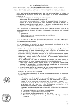 NTS Nº 13.G- MINSA/2017/DGIESP
NORMA TÉCNICA DE SALUD PARA EL MANEJO DE LA CADENA DE FRÍO EN LAS INMUNIZACIONES
NTS Nº 136- MINSA/2017/DGIESP
NORMA TÉCNICA DE SALUD PARA EL MANEJO DE LA CADENA DE FRÍO EN LAS INMUNIZACIONES
20
20
El o la responsable de cadena de frío de la Red y el técnico de cadena de frío son los
responsables de realizar la lectura de los data logger de las cajas transportadoras,
procediendo a:
Verificar la temperatura de transporte de las vacunas
Determinar el tiempo de duración del transporte.
Determinar la temperatura mínima y máxima de cada caja durante el transporte
Notificar a su nivel respectivo en forma inmediata utilizando el formato de
"Notificación de Recepción de Vacunas" y la lectura de los data logger para la
elaboración del indicador de transporte de vacunas.
El o la responsable de cadena de frío, después de la lectura de las datas logger de las
cajas transportadoras devuelve al Almacén Especializado - de Vacunas nivel Regional,
lo siguiente:
- Data logger
- Cajas transportadoras que se encuentren en buen estado.
- Paquetes fríos vacíos.
Envío de vacunas del Almacén Especializado de Vacunas de la Red a Microrred
y/o Establecimientos de Salud
El o la responsable de almacén de vacunas especializado de vacunas de la Red
deberá ejecutar los siguientes procedimientos:
- Notifica el envío de las vacunas en forma anticipada a las Microrredes o
establecimientos de salud, previa evaluación de la capacidad de almacenaje que
tiene cada establecimiento de salud de la Red a su cargo.
- Garantiza el embalaje, despacho y traslado de las vacunas en condiciones óptimas
de cadena de frío con el uso obligatorio de data logger en las cajas transportadoras
de vacunas y notifica la salida de las vacunas a las Microrredes o establecimientos
de salud según sea el caso.
- En su jurisdicción, en caso de abastecer de vacunas en forma directa a
Establecimientos de Salud, exige la presentación en forma obligatoria de:
o Data logger utilizado durante el mes anterior en el refrigerador y termo porta
vacunas en la vacunación intramural/extramural, transportado en el termo porta
vacunas o caja transportadora en cadena de frío.
o La entrega de vacunas se realiza con el data logger reprogramado el cual se
introduce en una bolsa plástica para evitar filtraciones de agua.
Recepción de vacunas en la Microrred
El o la Responsable de Almacén de vacunas de vacunas cumper con los siguientes
procedimientos:
Climatiza el área de recepción de vacunas, a temperatura no mayor de 20ºC.
Verifica las condiciones de las vacunas, las que deben estar en perfecto
estado de conservación, con el respectivo sello de seguridad y rotulado.
Realiza la apertura de las cajas transportadoras de vacunas en forma
progresiva, caja por caja para evitar fluctuaciones innecesarias en la
temperatura y verificar que cuenten con data logger.
Realiza la lectura de los data logger de las cajas transportadoras, procediendo
a:
o Verificar la temperatura de transporte de las vacunas
o Determina el tiempo de duración del transporte
o Devolvera al Almacén Especializado los data logger
o Determinar la temperatura mlnima y máxima de cada caja durante el
transporte
 