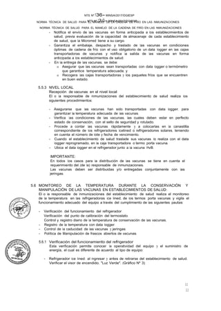 NTS Nº 13.G- MINSA/2017/DGIESP
NORMA TÉCNICA DE SALUD PARA EL MANEJO DE LA CADENA DE FRÍO EN LAS INMUNIZACIONES
NTS Nº 136- MINSA/2017/DGIESP
NORMA TÉCNICA DE SALUD PARA EL MANEJO DE LA CADENA DE FRÍO EN LAS INMUNIZACIONES
22
22
- Notifica el envío de las vacunas en forma anticipada a los establecimientos de
salud, previa evaluación de la capacidad de almacenaje de cada establecimiento
de salud, que la Microrred tiene a su cargo.
- Garantiza el embalaje, despacho y traslado de las vacunas en condiciones
óptimas de cadena de frío con el uso obligatorio de un data logger en las cajas
transportadoras de vacunas y notifica la salida de las vacunas en forma
anticipada a los establecimientos de salud.
- En la entrega de las vacunas, se debe:
o Asegurar que las vacunas sean transportadas con data logger o termómetro
que garantice temperatura adecuada; y
o Recogera las cajas transportadoras y los paquetes fríos que se encuentren
en buen estado.
5.5.3 NIVEL LOCAL
Recepción de vacunas en el nivel local
El o la responsable de inmunizaciones del establecimiento de salud realiza los
siguientes procedimientos:
- Asegurarse que las vacunas han sido transportadas con data logger, para
garantizar la temperatura adecuada de las vacunas.
- Verifica las condiciones de las vacunas, las cuales deben estar en perfecto
estado de conservación, con el sello de seguridad y rotulado.
- Procede a contar las vacunas rápidamente y a colocarlas en la canastilla
correspondiente de los refrigeradores lcelined o refrigeradores solares, teniendo
en cuenta el número de lote y fecha de vencimiento.
- Cuando el establecimiento de salud traslade sus vacunas lo realiza con el data
logger reprogramado, en la caja transportadora o termo porta vacuna.
- Ubica el data logger en el refrigerador junto a la vacuna HvB.
IMPORTANTE:
En todos los casos para la distribución de las vacunas se tiene en cuenta el
requerimiento del (de la) responsable de inmunizaciones.
Las vacunas deben ser distribuidas y/o entregadas conjuntamente con las
jeringas.
5.6 MONITOREO DE LA TEMPERATURA DURANTE LA CONSERVACIÓN Y
MANIPULACIÓN DE LAS VACUNAS EN ESTABLECIMIENTOS DE SALUD:
El o la responsable de Inmunizaciones del establecimiento de salud realiza el monitoreo
de la temperatura en las refrigeradoras ice lined, de los termos porta vacunas y vigila el
funcionamiento adecuado del equipo a través del cumplimiento de las siguientes pautas:
- Verificación del funcionamiento del refrigerador.
Verificación del punto de calibración del termostato.
Control y registro diario de la temperatura de conservación de las vacunas.
- Registro de la temperatura con data logger.
- Control de la caducidad de las vacunas y jeringas
- Política de Manipulación de frascos abiertos de vacunas.
5.6.1 Verificación del funcionamiento del refrigerador
Esta verificación permite conocer la operatividad del equipo y el suministro de
energía, el cual es diferente de acuerdo al tipo de equipo:
- Refrigerador ice lined: al ingresar y antes de retirarse del establecimiento de salud.
Verificar el visor de encendido, "Luz Verde". (Gráfico Nº 3)
 