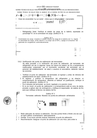 NTS Nº 136 - MINSA/2017/DGIESP
NORMA TÉCNICA DE SALUD PARA EL MANEJO DE LA CADENA DE FRÍO EN LAS INMUNIZACIONES
NTS Nº i3G- MINSA/2017/DGIESP
NORMA TÉCNICA DE SALUD PARA EL MANEJO DE LA CADENA DE FRÍO EN LAS INMUNIZACIONES
22
23
ll ....
I
[
¡r-�.;:;:,.;;:;::.:=--...::;:-.�=�=�:o-==;;:.:;";:;::Gr�;W3�-=----�--- .
11 Visor de encendido "La luz verde", indica que el refrigerad���:.:"�onectado.
11 (� �' .... 1pnm1 �:'.j�rr>·';;:
íl .......,
- Refrigerador Solar: Verificar el estado de carga de la batería, expresada en
porcentaje"%" en el controlador de carga. (Gráfico N° 4)
l! Gráfico Nº 4 j!I!
l Controlador de carga, muestra el estado exacto de carga de la batería (en %), regula
la intensidad de carga, emite alarma si la carga cae al 50% y apaga el compresor del 11
¡ gabinete de congelación automáticamente.
l!
1_ l.·J
i-
i. 1�,
1
,¡:,y
·��� 11
5.6.2 Verificación del punto de calibración del termostato
Se debe proceder a la verificación del punto de calibración del termostato del
refrigerador por ser la segunda causa de ruptura de cadena de frío a temperaturas
inadecuadas, ocasionado por el movimiento accidental del termostato por el
personal del establecimiento de salud o usuarios al vacunatorio, debiendo realizar
las acciones:
1. Verificar el punto de calibración del termostato al ingresar y antes de retirarse del
establecimiento de salud. (Gráfico Nº 5)
2. Al registrar y graficar la temperatura del refrigerador y se observa un
comportamiento de temperatura diferente al habitual sin justificación, verifique el
punto de calibración. (Gráfico N° 5)
- Si el indicador del termostato se movió, regréselo a la posición inicial.
- Si no se movió el punto de calibración y la temperatura está en zona de alerta,
proceda a aplicar plan de contingencia y notifique al responsable de cadena de frío,
para que notifique al técnico de cadena de frío.
F
L
n
íl
¡1
·!I,
Gráfico Nº 5
Termostato calibrado: Muestra los puntos de calibración señalizados
-11l
if
11
ll
¡¡
p
¡.1
!
¡¡
'-
·- !
1 • Modo adecuado de marcar la calibración: Con dos puntos frente a frente una vez que í
1 se logró calibrar la temperatura adecuadamente.
lÍ • Ventaja: Si se movió permite reubicar fácilmente el punto de calibración.
p • Recomendación: Asegurar el punto de calibración con una mica, para evitar la
 