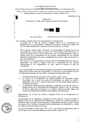 NTS Nº 136 - MINSA/2017/DGIESP
NORMA TÉCNICA DE SALUD PARA EL MANEJO DE LA CADENA DE FRÍO EN LAS INMUNIZACIONES
NTS Nº i3G- MINSA/2017/DGIESP
NORMA TÉCNICA DE SALUD PARA EL MANEJO DE LA CADENA DE FRÍO EN LAS INMUNIZACIONES
22
23
ti
r-�--
il
11
lp
i
¡,
¡!
r!
bj
!t
H
b. Refrigeradores ice lined con termostato no visible. (Gráfico Nº 6)
Gráfico Nº 6
Termostato no visible. Visor muestra ausencia del termostato.
,., .
·'}" _,-,·
,¡...,. • .•.•- �
[L ======
5.6.3 Control y registro diario de la temperatura de refrigeración.
El llenado de la Hoja de Control y Registro Diario de la Temperatura de
Refrigeración es un procedimiento obligatorio en todos los niveles de la cadena de
frío y la responsabilidad de su ejecución varía de acuerdo a los niveles:
- Nivel nacional, regional, Red y Microrred: los responsables de cadena de frío de
inmunizaciones o quién haga sus veces en el nivel regional, Red, Microrred y el
técnico de cadena de frío de Inmunizaciones, son los responsables del control y
registro diario de la temperatura de las vacunas almacenadas en las cámaras
frigoríficas, refrigeradoras ice lined, congeladoras de vacunas, cajas de vacunas en
plan de contingencia.
- Nivel local: El o la responsable de inmunizaciones del establecimiento de salud es
responsable del control y registro diario de la temperatura de las vacunas
almacenadas en las refrigeradoras ice lined, cajas de vacunas en plan de
contingencia.
El o la responsable de inmunizaciones designa a dos personas del establecimiento de
salud para el control diario de la temperatura, en caso que no se encuentre de turno
el profesional encargado del vacunatorio, cumpliendo las siguientes tareas:
1. Control de temperatura tres veces al día: mañana, tarde y noche.
2. La lectura de la temperatura se realiza mediante el termómetro digital
incorporado en el panel de control del refrigerador de diseño ice lined o
refrigerador solar, solo en caso de falla utilizar un termómetro digital externo o
termómetro de alcohol.
3. La temperatura observada debe registrarse y graficarse en la Hoja de Control y
Registro Diario de la Temperatura de Refrigeración (Anexo N° 9A), la cual esta
· en forma visible junto al equipo y a la gráfica mensual del data logger que
muestra el comportamiento habitual de temperatura del refrigerador.
Interpretación de la Hoja de Control y Registro Diario de la Temperatura de
Refrigeración
La temperatura al ser registrada y graficada en forma diaria en la Hoja de Control y
Registro Diario de la Temperatura de Refrigeración (Anexo 9A), permite visualizar la
calibración ideal, oscilación de la temperatura, temperaturas de alerta y peligro ruptura
de cadena de frío. Facilita la evaluación del comportamiento del refrigerador y la toma
de medidas correctivas según sea el caso.
La zona sombreada de verde entre +4ºC a +6º C se denomina temperatura ideal el
cual se logra con una correcta calibración del termostato. (Anexo Nº 11)
 