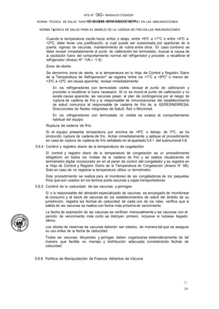NTS N°136-MINSA/2017/DGIESP
NTS Nº 13G- MINSA/2017/DGIESP
NORMA TÉCNICA DE SALUD PARA EL MANEJO DE LA CADENA DE FRÍO EN LAS INMUNIZACIONES
24
25
NORMA T�CNICA DE SALUD PARA EL MANEJO DE LA CADENA DE FRIO EN LAS INMUNIZACIONES
Cuando la temperatura oscila hacia arriba o abajo, entre +6ºC a +?°C o entre +4ºC a
+2ºC, debe tener una justificación, la cual puede ser ocasionada por aperturas de la
puerta, ingreso de vacunas, mantenimiento de rutina entre otros. En caso contrario se
debe revisar inmediatamente el punto de calibración del termostato, buscar la causa de
la oscilación fuera del comportamiento normal del refrigerador y proceder a recalibrar el
refrigerador (Anexo Nº 11A- 11 B)
Zona de alerta:
Se denomina zona de alerta, si la temperatura en la Hoja de Control y Registro Diario
de la Temperatura de Refrigeración" se registra "entre los +?°C a +8ºC" o menor de
+3ºC a +2ºC sin causa aparente, revisar inmediatamente:
En los refrigeradores con termostato visible, revisar el punto de calibración y
proceder a recalibrar si fuera necesario. Si no se movió el punto de calibración y no
existe causa aparente, las vacunas pasan al plan de contingencia por el riesgo de
ruptura de cadena de frío y la responsable de inmunizaciones del establecimiento
de salud comunica al responsable de cadena de frío de la GERESNDIRESA,
Direcciondes de Redes Integradas de Salud, Red o Microrred.
En los refrigeradores con termostato no visible se evalúa el comportamiento
habitual del equipo.
Ruptura de cadena de frío:
Si el equipo presenta temperatura por encima de +8ºC o debajo de OºC, se ha
producido ruptura de cadena de frío. Actúe inmediatamente y aplique el procedimiento
en caso de ruptura de cadena de frío señalado en el apartado 5.8.1 del subnumeral 5.8.
5.6.4 Control y registro diario de la temperatura de cogelaclón
El control y registro diario de la temperatura de congelación es un procedimiento
obligatorio en todos los niveles de la cadena de frío y se realiza visualizando el
termómetro digital incorporado en en el panel de control del congelador y se registra en
la Hoja de Control y Registro Diario de la Temperatura de Congelación (Anexo N° 98).
Solo en caso de no registrar la temperatura utilice un termómetro.
Este procedimiento se realiza para el monitoreo de las congeladoras de los paquetes
fríos que son usados en los termos porta vacunas y cajas transportadoras.
5.6.5 Control de la caducidad de las vacunas y jeringas
El o la responsable del almacén especializado de vacunas, es encargado de monitorear
el consumo y el stock de vacunas de los establecimientos de salud del ámbito de su
jurisdicción, registra las fechas de caducidad de cada uno de los lotes, verifica que la
salida de las vacunas se realice con fecha más próxima de vencimiento.
La fecha de expiración de las vacunas se verifican mensualmente y las vacunas con el
periodo de vencimiento más corto se distriyen primero, inclusive si hubiese llegado .
último.
Los stocks de reservas de vacunas deberán ser rotados, de manera tal que se asegure
su uso antes de la fecha de caducidad.
Todas las vacunas, diluyentes y jeringas deben organizarse sistemáticamente de tal
manera que facilite su manejo y distribución adecuada considerando fechas de
caducidad.
5.6.6 Política de Manipulación de Frascos Abiertos de Vacuna
 