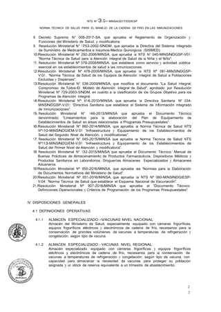 2
2
NTS Nº 13.G- MINSA/2017/DGIESP
NORMA TÉCNICA DE SALUD PARA EL MANEJO DE LA CADENA DE FRÍO EN LAS INMUNIZACIONES
8. Decreto Supremo N° 008-2017-SA, que aprueba el Reglamento de Organización y
Funciones del Ministerio de Salud, y modificatoria.
9. Resolución Ministerial N° 1753-2002-SNDM, que aprueba la Directiva del Sistema Integrado
de Suministro de Medicamentos e Insumos-Medico Quirúrgicos (SISMED).
10.Resolución Ministerial N° 292-2006/MINSA, que aprueba la NTS N° 040-MINSNDGSP-V01:
"Norma Técnica de Salud para la Atención Integral de Salud de la Niña y el Niño".
11. Resolución Ministerial Nº 579-2008/MINSA, que establece como servicio y actividad pública
esencial en los establecimientos de salud a las inmunizaciones.
12.Resolución Ministerial Nº 478-2009/MINSA, que aprueba la NTS Nº 081-MINSNDGSP-
V.01. "Norma Técnica de Salud de los Equipos de Atención Integral de Salud a Poblaciones
Excluidas y Dispersas".
13.Resolución Ministerial N° 538-2009/MINSA, que modifica el documento "La Salud Integral:
Compromiso de Todos-El Modelo de Atención Integral de Salud", aprobado por Resolución
Ministerial Nº 729-2003-SNDM, en cuanto a la clasificación de los Grupos Objetivo para los
Programas de Atención Integral.
14.Resolución Ministerial Nº 614-2010/MINSA, que aprueba la Directiva Sanitaria Nº 034-
MINSNDGSP-V.01: "Directiva Sanitaria que establece el Sistema de Información Integrado
de Inmunizaciones".
15. Resolución Ministerial N° 148-2013/MINSA que aprueba el Documento Técnico
denominado: "Lineamientos para la elaboración del Plan de Equipamiento de
Establecimientos de Salud en áreas relacionadas a Programas Presupuestales".
16.Resolución Ministerial N° 660-2014/MINSA, que aprueba la Norma Técnica de Salud NTS
Nº110-MINSNDGIEM-V.01 "Infraestructura y Equipamiento de los Establecimientos de
Salud del Segundo Nivel de Atención, y modificatorias".
17. Resolución Ministerial N° 045-2015/MINSA que aprueba la Norma Técnica de Salud NTS
Nº113-MINSNDGIEM-V.01 "Infraestructura y Equipamiento de los Establecimientos de
Salud del Primer Nivel de Atención y modificatoria".
18. Resolución Ministerial N° 132-2015/MINSA que aprueba el Documento Técnico: Manual de
Buenas Prácticas de Almacenamiento de Productos Farmacéuticos, Dispositivos Médicos y
Productos Sanitarios en Laboratorios, Droguerías, Almacenes Especializados y Almacenes
Aduaneros.
19.Resolución Ministerial Nº 850-2Q16/MINSA, que aprueba las "Normas para la Elaboración
de Documentos Normativos del Ministerio de Salud".
20.Resolución Ministerial Nº 651-2016/MINSA, que aprueba la NTS Nº 080-MINSNDGIESP-
V.04: "Norma Técnica de Salud que establece el Esquema Nacional de Vacunación".
21.Resolución Ministerial Nº 907-2016/MINSA que aprueba el "Documento Técnico
Definiciones Operacionales y Criterios de Programación de los Programas Presupuestales".
IV. DISPOSICIONES GENERALES
4.1 DEFINICIONES OPERATIVAS
4.1.1 ALMACEN ESPECIALIZADO -VACUNAS NIVEL NACIONAL
Almacén del Ministerio de Salud, especialmente equipado con cámaras frigoríficas,
equipos frigoríficos eléctricos y electrónicos de cadena de frío, necesarios para la
conservación de grandes volúmenes de vacunas a temperaturas de refrigeración y
congelación, según tipo de vacuna.
4.1.2 ALMACEN ESPECIALIZADO - VACUNAS NIVEL REGIONAL
Almacén especializado equipado con cámaras frigoríficas y equipos frigoríficos
eléctricos y electrónicos de cadena de frío, necesarios para la conservación de
vacunas a temperaturas de refrigeración y congelación, según tipo de vacuna, con
capacidad para almacenar la necesidad de vacunas para proteger su población
asignada y un stock de reserva equivalente a un trimestre de abastecimiento.
 