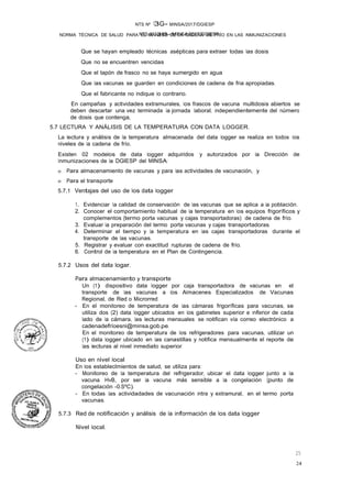NTS N°136-MINSA/2017/DGIESP
NTS Nº 13G- MINSA/2017/DGIESP
NORMA TÉCNICA DE SALUD PARA EL MANEJO DE LA CADENA DE FRÍO EN LAS INMUNIZACIONES
24
25
Que se hayan empleado técnicas asépticas para extraer todas las dosis
Que no se encuentren vencidas
Que el tapón de frasco no se haya sumergido en agua
Que las vacunas se guarden en condiciones de cadena de fria apropiadas.
Que el fabricante no Indique lo contrario.
En campañas y actividades extramurales, los frascos de vacuna multidosis abiertos se
deben descartar una vez terminada la jornada laboral, independientemente del número
de dosis que contenga,
5.7 LECTURA Y ANÁLISIS DE LA TEMPERATURA CON DATA LOGGER.
La lectura y análisis de la temperatura almacenada del data logger se realiza en todos los
niveles de la cadena de frío.
Existen 02 modelos de data logger adquiridos y autorizados por la Dirección de
Inmunizaciones de la DGIESP del MINSA:
o Para almacenamiento de vacunas y para las actividades de vacunación, y
o Para el transporte
5.7.1 Ventajas del uso de los data logger
1. Evidenciar la calidad de conservación de las vacunas que se aplica a la población.
2. Conocer el comportamiento habitual de la temperatura en los equipos frigoríficos y
complementos {termo porta vacunas y cajas transportadoras) de cadena de frío.
3. Evaluar la preparación del termo porta vacunas y cajas transportadoras.
4. Determinar el tiempo y la temperatura en las cajas transportadoras durante el
transporte de las vacunas.
5. Registrar y evaluar con exactitud rupturas de cadena de frío.
6. Control de la temperatura en el Plan de Contingencia.
5.7.2 Usos del data logar.
Para almacenamiento y transporte
Un (1) dispositivo data logger por caja transportadora de vacunas en el
transporte de las vacunas a los Almacenes Especializados de Vacunas
Regional, de Red o Microrred
- En el monitoreo de temperatura de las cámaras frigoríficas para vacunas, se
utiliza dos (2) data logger ubicados en los gabinetes superior e inferior de cada
lado de la cámara, las lecturas mensuales se notifican vía correo electrónico a
cadenadefríoesni@minsa.gob.pe.
En el monitoreo de temperatura de los refrigeradores para vacunas, utilizar un
(1) data logger ubicado en las canastillas y notifica mensualmente el reporte de
las lecturas al nivel inmediato superior.
Uso en nivel local
En los estableclmientos de salud, se utiliza para:
- Monitoreo de la temperatura del refrigerador, ubicar el data logger junto a la
vacuna HvB, por ser la vacuna más sensible a la congelación {punto de
congelación -0.SºC).
- En todas las actividadades de vacunación intra y extramural, en el termo porta
vacunas.
5.7.3 Red de notificación y análisis de la información de los data logger
Nivel local.
 