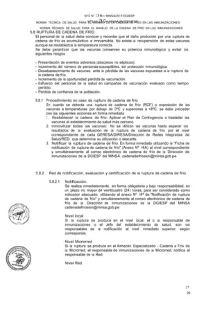 NTS Nº 13.G- MINSA/2017/DGIESP
NORMA TÉCNICA DE SALUD PARA EL MANEJO DE LA CADENA DE FRÍO EN LAS INMUNIZACIONES
NTS N° 136- MINSA/2017/DGIESP
NORMA TÉCNICA DE SALUD PARA EL MANEJO DE LA CADENA DE FRÍO EN LAS INMUNIZACIONES
26
27
5.8 RUPTURA DE CADENA DE FRÍO
El personal de la salud debe conocer y recordar que el daño producido por una ruptura de
cadena de frío es acumulativo e Irreversible. No existe la recuperación de estas vacunas
aunque se restablezca la temperatura correcta.
Se debe garantizar que las vacunas conserven su potencia inmunológica y evitar los
siguientes riesgos:
- Presentación de eventos adversos (abscesos no sépticos).
- Incremento del número de personas susceptibles, sin protección inmunológica.
- Desabastecimiento de vacunas, ante la pérdida de las vacunas expuestas a la ruptura de
la cadena de frío.
- Incremento de. la oportunidad pérdida de vacunación.
- Esfuerzo del personal de la salud en campañas de vacunación evaluado como tiempo
perdido.
- Pérdida de confianza de la población.
5.8.1 Procedimiento en caso de ruptura de cadena de frío
En cuanto se detecta una ruptura de cadena de frío (RCF) o exposición de las
vacunas a temperaturas por debajo de OºC y superiores a +8ºC, se debe proceder
con las siguientes acciones en forma inmediata:
1. Restablecer la cadena de frío: Aplicar el Plan de Contingencia o trasladar las
vacunas al establecimiento de salud más cercano.
2. Inmovilizar todas las vacunas: No se utilizan las vacunas hasta esperar los
resultados. de la evaluación de la ruptura de cadena de frío por el nivel
correspondiente de cada GERESA/DIRESA/Dirección de Redes Integradas de
Salud/RED, que determina su utilización o descarte.
3. Notificar la ruptura de cadena de frío: En forma inmediata utilizando la "Ficha de
notificación de ruptura de cadena de frío" (Anexo Nº 14A) al nivel correspondiente
y simultáneamente al correo electrónico de cadena de frío de la Dirección de
Inmunizaciones de la DGIESP del MINSA: cadenadefríoesni@minsa.gob.pe
5.8.2 Red de notificación, evaluación y certificación de la ruptura de cadena de frío.
5.8.2.1 Notificación.
Se realiza inmediatamente, en forma obligatoria y bajo responsabilidad, en
un plazo no mayor de veinticuatro (24) horas, para ser considerado como
indicador adecuado, utilizando el anexo Nº 14ª de "Notificación de ruptura
de cadena de frío" y simultáneamente al correo electrónico de cadena de
frío de la Dirección de Inmunizaciones de la DGIESP del MINSA
cadenadefríoesni@minsa.gob.pe.
Nivel local.
Si la ruptura se produce en el nivel local, el o la responsable de
inmunizaciones o el Jefe del establecimiento de salud, son los
responsables de la notificación al nivel inmediato superior, según
corresponda.
Nivel Microrred
Si la ruptura se produce en el Almacén Especializado - Cadena e Frío de
la Microrred, el responsable de inmunizaciones de la Microrred, notifica al
responsable de la Red.
Nivel Red
 
