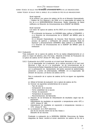 NTS Nº J3G - MINSA/2017/DGIESP
NORMA TÉCNICA DE SALUD PARA EL MANEJO DE LA CADENA DE FRÍO EN LAS INMUNIZACIONES
NTS Nº j 3 G - MINSA/2017/DGIESP
NORMA TÉCNICA DE SALUD PARA EL MANEJO DE LA CADENA DE FRÍO EN LAS INMUNIZACIONES
28
28
Nivel regional.
Si se produce una ruptura de cadena de frío en el Almacén Especializado
- Cadena de Frío Regional o de DISA, el o la responsable de cadena de
frío de la la GERESNDIRESA /Direcciones Redes Integradas de Salud
notificara a la Dirección de Inmunizaciones de la DGIESP del MINSA.
Nivel nacional
Los casos de ruptura de cadena de frío (RCF) en el nivel nacional pueden
darse:
En el Almacén de Aduanas: La DIGEMID debe notificar a CENARES y
a la Dirección de Inmunizaciones de la DGiESP del MINSA para la
evaluación.
En. el Almacén Especializado de Vacunas Nivel Nacional: durante el
proceso de apertura y verificación del producto ingresado "Acta de
Apertura" y almacenamiento CENARES debe notificar a la DIGEMID y
a la Dirección de Inmunizaciones de la DGIESP del MINSA para la
evaluación.
5.8.3 Evaluación
Toda evaluación de la ruptura de cadena de frío se realiza obligatoriamente en un
plazo no mayor de setenta y dos (72) horas, utilizando el formato de "Evaluación de
la ruptura de cadena de frío" (Anexo Nº 148), según niveles.
5.8.3.1 Evaluación de la RCF ocurrido en el nivel local, Microrred y Red
El o la responsable de la evaluación de la ruptura ocurrida en el nivel local,
Microrred o Red, es el o la coordinador (a) de Inmunizaciones de la
Direcciones de Redes Integradas de Salud, quien conforma su equipo evaluador
con la participación de: representante del centro nacional de epidemiología,
prevención y control de enfermedades, DIREMID, el o la responsable del
almacén de vacunas y el técnico de cadena de frío.
Para la evaluación de la ruptura de cadena de frío se siguen las siguientes
pautas:
a) Utilizar el formato de evaluación de la ruptura de cadena de frío.
b) Conocer las siguientes caracteristicas de la vacuna:
- Tipo de vacuna
- Composición de la vacunas
- Termo estabilidad de la vacuna
- Tiempo de exposición
- Temperatura de exposición
- Recomendaciones del fabricante.
c) Disponer de los formatos de interpretación de resultados según tipo de
exposición:
Interpretación de resultados en exposición a temperaturas entre +8ºC a
+25ºC. (Anexo Nº 148)
- Interpretación de resultados en exposición a temperaturas menores a
+OºC. (Anexo N° 14C)
d) La evaluación de la RCF determina:
Uso de las vacunas dentro de los tres meses o
Descarte de las vacunas.
Finalizada la evaluación de la GERESN DIRESN Direcciones de Redes
Integradas de Salud, remitirá al correo electrónico de cadena de frío de la
 