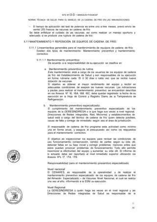 30
30
NTS Nº l3.G - MINSA/2017/DGIESP
NORMA TÉCNICA DE SALUD PARA EL MANEJO DE LA CADENA DE FRÍO EN LAS INMUNIZACIONES
- El tiempo de aplicación del test de potencia es entre uno a tres meses, previo envío de
veinte (20) frascos de vacunas en cadena de frío.
Se debe enfatizar el cuidado de las vacunas, así como realizar un manejo oportuno y
adecuado si se produce una ruptura de cadena de trio.
5.11 MANTENIMIENTO Y REPOSICIÓN DE EQUIPOS DE CADENA DE FRÍO.
5.11.1 Lineamientos generales para el mantenimiento de equipos de cadena de frío
Existen dos tipos de mantenimiento: Mantenimiento preventivo y mantenimiento
correctivo
5.11.1.1 Mantenimiento preventivo
De acuerdo a la responsabilidad de su ejecución se clasifica en:
a. Mantenimiento preventivo de rutina.
Este mantenimiento está a cargo de los usuarios de los equipos de cadena
de frío del Establecimiento de Salud y son responsables de su ejecución
en forma rutinaria cada 15 ó 30 días o cada vez que se recibe nueva
dotación de vacunas.
El objetivo es obtener el mayor rendimiento del equipo y recibir en
adecuadas condiciones de asepsia las nuevas vacunas. Las indicaciones
y pautas para realizar el mantenimiento preventivo se encuentran descritas
en los Anexos Nº 16, 16A, 168 16C, debe quedar registrado la fecha de su
ejecución en la Hoja de Control y Registro Diario de la Temperatura de
Refrigeración.
b. Mantenimiento preventivo especializado.
El cumplimiento del mantenimiento preventivo especializado de los
equipos de la GERESNDIRESA o la que haga sus veces a nivel regional,
Direcciones de Redes Integradas, Red, Microrred y establecimientos de
salud está a cargo del técnico de cadena de frío quien detecta posibles.
causa de falla y correge de inmediato; según sea el área de jurisdicción.
El responsable de cadena de frío programa esta actividad como mínimo
una en forma anual, y asegura el presupuesto; así como los respuestos
para el mantenimiento correctivo.
El objetivo es inspeccionar los equipos para revisar las condiciones de
uso, funcionamiento, conservación, cambio de partes según su vida útil,
detectar fallas en su fase inicial y corregir problemas menores antes que
estos puedan provocar problemas de funcionamiento. Todo ello permite
maximizar la efectividad del equipo y aumentar su vida útil. El informe de
lo actuado debe ser reportado al nivel inmediato superior utilizando los
Anexos Nºs 17, 17A, 178.
Responsabilidad para el mantenimiento preventivo especializado
Nivel nacional
El CENARES, es responsable de la operatividad y de realizar el
mantenimiento preventivo especializado de los equipos de cadena de frío
del Almacén Especializado - de Vacunas Nivel Nacional, el cual se realiza
una vez al año, informando a la ESNI su ejecución.
Nivel Regional
La GERESNDIRESA o quién haga las veces en el nivel regional y las
Direcciones de Redes Integradas de Salud es responsable de la
 