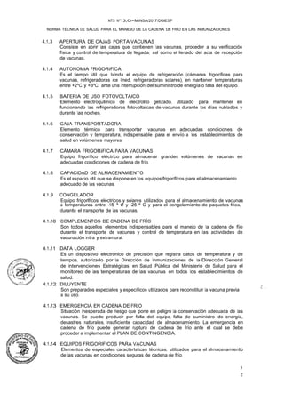 3
2
NTS Nº13,G-MINSA/2017/DGIESP
NORMA TÉCNICA DE SALUD PARA EL MANEJO DE LA CADENA DE FRÍO EN LAS INMUNIZACIONES
4.1.3 APERTURA DE CAJAS PORTA VACUNAS
Consiste en abrir las cajas que contienen las vacunas, proceder a su verificación
física y control de temperatura de llegada; asl como el llenado del acta de recepción
de vacunas.
4.1.4 AUTONOMiA FRIGORiFICA
Es el tiempo útil que brinda el equipo de refrigeración (cámaras frigoríficas para
vacunas, refrigeradoras ice lined, refrigeradoras solares), en mantener temperaturas
entre +2ºC y +BºC; ante una interrupción del suministro de energía o falla del equipo.
4.1.5 BATERIA DE USO FOTOVOLTAICO
Elemento electroqulmico de electrolito gelizado, utilizado para mantener en
funcionando las refrigeradoras fotovoltaicas de vacunas durante los días nublados y
durante las noches.
4.1.6 CAJA TRANSPORTADORA
Elemento térmico para transportar vacunas en adecuadas condiciones de
conservación y temperatura, indispensable para el envío a los establecimientos de
salud en volúmenes mayores.
4.1.7 CÁMARA FRIGORiFICA PARA VACUNAS
Equipo frigorífico eléctrico para almacenar grandes volúmenes de vacunas en
adecuadas condiciones de cadena de frío.
4.1.8 CAPACIDAD DE ALMACENAMIENTO
Es el espacio útil que se dispone en los equipos frigoríficos para el almacenamiento
adecuado de las vacunas.
4.1.9 CONGELADOR
Equipo frigorlficos eléctricos y solares utilizados para el almacenamiento de vacunas
a temperaturas entre -15 º e y -25 º C y para el congelamiento de paquetes fríos,
durante el transporte de las vacunas.
4.1.10 COMPLEMENTOS DE CADENA DE FRÍO
Son todos aquellos elementos indispensables para el manejo de la cadena de fíio
durante el transporte de vacunas y control de temperatura en las actividades de
vacunación intra y extramural.
4.1.11 DATA LOGGER
Es un dispositivo electrónico de precisión que registra datos de temperatura y de
tiempos, autorizado por la Dirección de Inmunizaciones de la Dirección General
de Intervenciones Estratégicas en Salud Pública del Ministerio de Salud para el
monitoreo de las temperaturas de las vacunas en todos los establecimientos de
salud.
4.1.12 DILUYENTE
Son preparados especiales y específicos utilizados para reconstituir la vacuna previa
a su uso.
4.1.13 EMERGENCIA EN CADENA DE FRiO
Situación inesperada de riesgo que pone en peligro la conservación adecuada de las
vacunas. Se puede producir por falla del equipo, falta de suministro de energía,
desastres naturales, insuficiente capacidad de almacenamiento. La emergencia en
cadena de frío puede generar ruptura de cadena de frío ante el cual se debe
proceder a implementar el PLAN DE CONTINGENCIA.
4.1.14 EQUIPOS FRIGORIFICOS PARA VACUNAS
Elementos de especiales caracterlsticas técnicas, utilizados para el almacenamiento
de las vacunas en condiciones seguras de cadena de frío.
'I
�.¡, ,:....
 