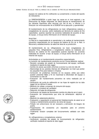 32
32
NTS Nº 13.G - MINSA/2017/DGIESP
NORMA TÉCNICA DE SALUD PARA EL MANEJO DE LA CADENA DE FRÍO EN LAS INMUNIZACIONES
equipos de cadena de frío notificando su cumplimiento a través del reporte
de indicadores.
La DIRESA/GERESA o quién haga las veces en el nivel regional y las
Direcciones de Redes Integradas de Salud ejecuta el mantenimiento de
las cámaras frigoríficas para vacunas una vez al ano, e informa a la
Dirección de Inmunizaciones de la DGIESP de su ejecución y operatividad.
El mantenimiento de los refrigeradores ice lined, refrigeradoras solares y
congeladores de vacunas, serán realizados por técnicos de cadena de frío
capacitados, quienes reportan las acciones realizadas de acuerdo al tipo
de equipo, e incluye dicha información en el historial del equipo.
Nivel Red
La Red es la responsable de la operatividad y de realizar el mantenimiento
preventivo especializado de los equipos de cadena de frío de la Red, la
Microrred y establecimientos de salud del área de su jurisdicción.
El mantenimiento de los refrigeradores ice lined, congeladores de
paquetes fríos, refrigeradores y congeladores solares, es realizado por
técnicos de cadena de frío capacitados, quienes reportan las acciones
realizadas de acuerdo al tipo de equipo, e incluye dicha información en el
historial del equipo.
Actividades en el mantenimiento preventivo especializado.
La duración del mantenimiento preventivo es de 4 horas debiendo realizar:
- Revisión completa del estado de funcionamiento del equipo, verificado
mediante el reporte de data logger.
- Cambio de piezas que están próximas a concluir su ciclo de vida útil.
- Desmontaje de las paredes internas del refrigerador ice lined que portan
los paquetes fríos para realizar la limpieza.
- Corrección de problemas menores en los equipos, antes que estos
puedan presentar fallas a fin de maximizar la efectividad del equipo e
incrementar su vida útil.
- Evaluación del mantenimiento preventivo de rutina realizado por el
usuario.
- Verificación del punto de calibración en las hojas de registro de los data
logger de los últimos 6 meses.
- Medición de voltaje y amperaje de consumo del equipo.
- Evaluación y limpieza del ventilador.
- Detección de fugas de refrigerante.
- Verificación del estado del termómetro (cambio de pilas de ser el caso).
- Evaluación del tomacorriente que sirve de alimentación eléctrica al
equipo.
- Medición de aislamiento eléctrico.
- Evaluación y capacitación al personal del Establecimiento de salud en el
manejo y mantenimiento preventivo de rutina del equipo.
- Pintado con anticorrosivo de ser necesario y lubricación de bisagra de
puerta.
- Programación de accesorios y/o repuestos para el próximo
mantenimiento.
- Finalmente revisión completa del funcionamiento validado con data
logger
En refrigeradores y congeladores solares:
- Verificación completa del estado de funcionamiento de refrigerador,
verificado mediante el reporte de data logger.
 