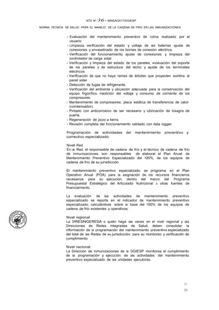 33
33
NTS Nº /36- MINSA/2017/DGIESP
NORMA TÉCNICA DE SALUD PARA EL MANEJO DE LA CADENA DE FRIO EN LAS INMUNIZACIONES
- Evaluación del mantenimiento preventivo de rutina realizado por el
usuario.
- Limpieza, verificación del estado y voltaje de las baterías ajuste de
conexiones y envaselinado de los bornes de conexión eléctrica.
- Verificación del funcionamiento, ajuste de conexiones y limpieza del
controlador de carga solar.
- Verificación y limpieza del estado de los paneles, evaluación del soporte
de los paneles y de estructura del techo y ajuste de los terminales
eléctricos.
- Verificación de que no haya ramas de árboles que proyecten sombra al
panel solar.
- Detección de fugas de refrigerante.
- Verificación del ambiente y ubicación adecuada para la conservación del
equipo frigorífico, medición del voltaje y consumo de corriente de los
compresores.
- Mantenimiento de compresores, placa estática de transferencia de calor
(condensador).
- Pintado con anticorrosivo de ser necesario y lubricación de bisagra de
puerta.
- Regeneración de pozo a tierra.
- Revisión completa del funcionamiento validado con data logger
Programación de actividades del mantenimiento preventivo y
correctivo especializado.
Nivel Red
En la Red, el responsable de cadena de frío y el técnico de cadena de frío
de Inmunizaciones, son responsables de elaborar el Plan Anual de
Mantenimiento Preventivo Especializado del 100%, de los equipos de
cadena de frío de su jurisdicción.
El mantenimiento preventivo especializado se programa en el Plan
Operativo Anual (POA) para la asignación de los recursos financieros
necesarios para su ejecución, dentro del marco del Programa
Presupuesta! Estratégico del Articulado Nutricional u otras fuentes de
financiamiento.
La evaluación de las actividades de mantenimiento preventivo
especializado se reporta en el indicador de mantenimiento preventivo
especializado, calculándose sobre la base del 100% de los equipos de
cadena de frío existentes y operativos.
Nivel regional
La DIRESNGERESA o quién haga las veces en el nivel regional y las
Direcciones de Redes Integradas de Salud. deben consolidar la
información de la programación del mantenimiento preventivo especializado
del total de las Redes de su jurisdicción, para su monitoreo y verificación de
cumplimiento.
Nivel nacional
La Dirección de Inmunizaciones de la DGIESP monitorea el cumplimiento
de la programación y ejecución de las actividades del mantenimiento
preventivo especializado de las unidades ejecutoras.
 