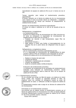 NTS Nº i3 G- MINSA/2017/DGIESP
NORMA TÉCNICA DE SALUD PARA EL MANEJO DE LA CADENA DE FRÍO EN LAS INMUNIZACIONES
33
35
especializado de equipos de cadena de frlo es por lo menos una vez al
año.
Tiempo requerido para realizar el mantenimiento preventivo
especializado
El tiempo requerido por el técnico de cadena de trio de inmunizaciones
como máximo 8 horas de jornada laboral por refrigerador y congelador,
independientemente del tiempo que demande su desplazamiento al
establecimiento de salud.
Número de _mantenimientos preventivos especializado
El número de visitas a realizarse en un año es de acuerdo al tipo de
equipo:
Refrigeradores y congeladores:
- Un mantenimiento al año.
El técnico de cadena de frlo de inmunizaciones de la Red, comunica con
24 horas de anticipación al responsable de inmunizaciones del
establecimiento de salud para que proceda a:
o Trasladar las vacunas a caja transportadora según Plan de
Contingencia.
o Desconectar el equipo, y
o Dejar abierta la puerta para facilitar el descongelamiento de los
paquetes fríos de la pared interna del refrigerador (linea de agua o
hielo).
Refrigeradores y congeladores solares.
- Dos (2) mantenimientos preventivos especializados por ano.
El o la responsable de inmunizaciones del establecimiento de salud
procede a aplicar el Plan de Contingencia para resguardar las vacunas.
El técnico de cadena de frío de inmunizaciones de la Red procede a:
o Realizar la limpieza del panel solar.
o Limpieza de baterías.
o Verificación y mantenimiento del controlador.
o Limpieza del refrigerador.
o Ajuste de contactos (cables, tornillos de fijación).
Evaluación del mantenimiento preventivo
La evaluación del cumplimiento de las actividades del mantenimiento son
evaluados como "Indicador de mantenimiento preventivo", siendo
calculado porcentualmente sobre la base del 100% de los equipos de
cadena de frío de la Red.
5.11.1.2 Mantenimiento correctivo:
Es una actividad que corrige una falla del equipo y se realiza en el menor
tiempo posible para recuperar su capacidad operativa al 100%. Se
programa como una actividad de emergencia cuando se recibe del
establecimiento de salud, la notificación de falla de equipos de cadena de
trio ..
El mantenimiento correctivo esta a cargo de los técnicos de cadena de frlo
de inmunizaciones.
Actividades en el mantenimiento correctivo
Las acciones que se realizan durante el mantenimiento correctivo por el
técnico de cadena de frlo de Inmunizaciones de la Red, se reporta utilizando
el formato "Mantenimiento correctivo de equipo de cadena de frío" (Anexo
Nº 18) al nivel inmediato superior, indicando:
Equipo 100% operativo
 