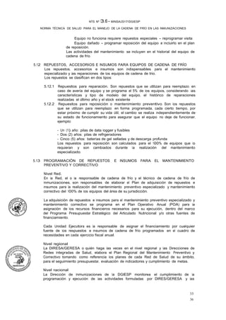 33
36
NTS Nº 13.6 - MINSA/2017/DGIESP
NORMA TÉCNICA DE SALUD PARA EL MANEJO DE LA CADENA DE FRÍO EN LAS INMUNIZACIONES
Equipo no funciona requiere repuestos especiales - reprogramar visita
Equipo dañado - programar reposición del equipo e incluirlo en el plan
de reposición.
Las actividades del mantenimiento se incluyen en el historial del equipo de
cadena de frío.
5.12 REPUESTOS, ACCESORIOS E INSUMOS PARA EQUIPOS DE CADENA DE FRÍO
Los repuestos, accesorios e insumos son indispensables para el mantenimiento
especializado y las reparaciones de los equipos de cadena de trio.
Los repuestos se clasifican en dos tipos:
5.12.1 Repuestos para reparación. Son repuestos que se utilizan para reemplazo en
caso de avería del equipo y se programa el 5% de los equipos, considerando las
características y tipo de modelo del equipo, el histórico de reparaciones
realizadas el último año y el stock existente
5.12.2 Repuestos para reposición o mantenimiento preventivo. Son los repuestos
que se utilizan para reemplazo en forma programada, cada cierto tiempo, por
estar próximo de cumplir su vida útil, el cambio se realiza independientemente de
su estado de funcionamiento para asegurar que el equipo no deje de funcionar,
ejemplo:
- Un (1) año: pilas de data logger y fusibles
- Dos (2) años: pilas de refrigeradores
- Cinco (5) años: baterías de gel selladas y de descarga profunda
Los repuestos para reposición son calculados para el 100% de equipos que lo
requieran y son cambiados durante la realización del mantenimiento
especializado.
5.13 PROGRAMACIÓN DE REPUESTOS E INSUMOS PARA EL MANTENIMIENTO
PREVENTIVO Y CORRECTIVO
Nivel Red.
En la Red, el o la responsable de cadena de frío y el técnico de cadena de frío de
Inmunizaciones, son responsables de elaborar el Plan de adquisición de repuestos e
insumos para la realización del mantenimiento preventivo especializado y mantenimiento
correctivo del 100% de los equipos del área de su jurisdicción.
La adquisición de repuestos e insumos para el mantenimiento preventivo especializado y
mantenimiento correctivo se programa en el Plan Operativo Anual (POA) para la
asignación de los recursos financieros necesarios para su ejecución, dentro del marco
del Programa Presupuestar Estratégico del Articulado Nutricional y/o otras fuentes de
financiamiento.
Cada Unidad Ejecutora es la responsable de asignar el financiamiento por cualquier
fuente de los respuestos e insumos de cadena de frío programados en el cuadro de
necesidades en cada ejercicio fiscal anual.
Nivel regional
La DIRESA/GERESA o quién haga las veces en el nivel regional y las Direcciones de
Redes Integradas de Salud, elabora el Plan Regional del Mantenimiento Preventivo y
Correctivo tomando como referencia los planes de cada Red de Salud de su ámbito,
para el seguimiento presupuestar, evaluación de indicadores y cumplimiento de metas.
Nivel nacional
La Dirección de Inmunizaciones de la DGIESP monitorea el cumplimiento de la
programación y ejecución de las actividades formuladas por DIRES/GERESA y las
 