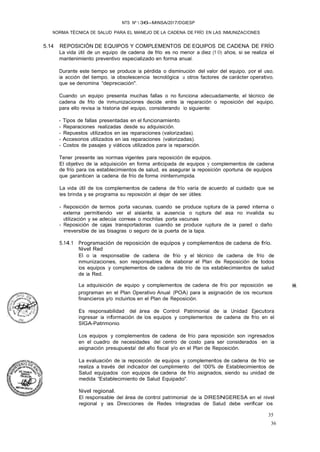 35
36
NTS Nº  36-MINSA/2017/DGIESP
NORMA TÉCNICA DE SALUD PARA EL MANEJO DE LA CADENA DE FRÍO EN LAS INMUNIZACIONES
5.14 REPOSICIÓN DE EQUIPOS Y COMPLEMENTOS DE EQUIPOS DE CADENA DE FRÍO
La vida útil de un equipo de cadena de frlo es no menor a diez (1 O) años, si se realiza el
mantenimiento preventivo especializado en forma anual.
Durante este tiempo se produce la pérdida o disminución del valor del equipo, por el uso,
la acción del tiempo, la obsolescencia tecnológica u otros factores de carácter operativo,
que se denomina "depreciación". ·
Cuando un equipo presenta muchas fallas o no funciona adecuadamente, el técnico de
cadena de frlo de Inmunizaciones decide entre la reparación o reposición del equipo,
para ello revisa la historia del equipo, considerando lo siguiente:
- Tipos de fallas presentadas en el funcionamiento.
- Reparaciones realizadas desde su adquisición.
- Repuestos utilizados en las reparaciones (valorizadas).
- Accesorios utilizados en las reparaciones (valorizadas).
- Costos de pasajes y viáticos utilizados para la reparación.
Tener presente las normas vigentes para reposición de equipos.
El objetivo de la adquisición en forma anticipada de equipos y complementos de cadena
de frío para los establecimientos de salud, es asegurar la reposición oportuna de equipos
que garanticen la cadena de frío de forma ininterrumpida.
La vida útil de los complementos de cadena de frío varía de acuerdo al cuidado que se
les brinda y se programa su reposición al dejar de ser útiles:
- Reposición de termos porta vacunas, cuando se produce ruptura de la pared interna o
externa permitiendo ver el aislante; la ausencia o ruptura del asa no invalida su
utilización y se adecúa correas o mochilas porta vacunas
- Reposición de cajas transportadoras cuando· se produce ruptura de la pared o daño
irreversible de las bisagras o seguro de la puerta de la tapa.
5.14.1 Programación de reposición de equipos y complementos de cadena de frío.
Nivel Red
El o la responsable de cadena de frío y el técnico de cadena de frío de
inmunizaciones, son responsables de elaborar el Plan de Reposición de todos
los equipos y complementos de cadena de trio de los establecimientos de salud
de la Red.
La adquisición de equipo y complementos de cadena de frío por reposición se ��,
programan en el Plan Operativo Anual (POA) para la asignación de los recursos
financieros y/o incluirlos en el Plan de Reposición.
Es responsabilidad del área de Control Patrimonial de la Unidad Ejecutora
ingresar la información de los equipos y complementos de cadena de frío en el
SIGA-Patrimonio.
Los equipos y complementos de cadena de frío para reposición son ingresados
en el cuadro de necesidades del centro de costo para ser considerados en la
asignación presupuesta! del afio fiscal y/o en el Plan de Reposición.
La evaluación de la reposición de equipos y complementos de cadena de frío se
realiza a través del indicador del cumplimiento del 100% de Establecimientos de
Salud equipados con equipos de cadena de frío asignados, siendo su unidad de
medida "Establecimiento de Salud Equipado".
Nivel regional.
El responsable del área de control patrimonial de la DIRESNGERESA en el nivel
regional y las Direcciones de Redes Integradas de Salud debe verificar los
 