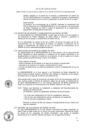 35
36
NTS Nº � 36- MINSA/2017/DGIESP
NORMA TÉCNICA DE SALUD PARA EL MANEJO DE LA CADENA DE FRÍO EN LAS INMUNIZACIONES
códigos utilizados en el ingreso de los equipos y complementos de cadena de
frío en el SIGA-Patrimonio y consolidar la reposición de equipos y complementos
además de proporcionar una copia al responsable de cadena de frío de la región.
Nivel nacional
La Dirección de Inmunizaciones de la DGIESP, monitorea el cumplimiento del
Plan de Reposición de la GERESA/DIRESA en el nivel regional y las Direcciones
de Redes Integradas de Salud y realiza el seguimiento de la programación
presupuesta! correspondiente al año fiscal.
5.15 RECEPC-iÓN DE EQUIPOS Y COMPLEMENTOS DE CADENA DE FRÍO
Es responsabilidad de la DIRESA/GERESA o quién haga las veces en el nivel regional y
las Direcciones de Redes Integradas de Salud realiza la recepción y garantiza la
distribución de los equipos y complementos de cadena de frío.
El o la responsable de cadena de frío de la ESRI y el técnico de cadena de frío de
Inmunizaciones, son los responsables de notificar la recepción y distribución de los
equipos y complementos de cadena de frío a la Dirección de lnmunizacions de la
DGIESP al correo cadenadefrioesni@minsa.gob.pe
5.16 INSTALACIÓN DE EQUIPOS DE CADENA DE FRÍO.
Es responsabilidad de la DIRESA/GERESA en el nivel regional y de las Direcciones de
Redes Integradas de Salud garantizar la instalación de los equipos distribuidos a los
establecimientos de salud en el ámbito de su jurisdicción, el cual se realiza en el menor
tiempo posible del arribo del equipo y tiene como objetivo:
- Poner operativo el equipo.
- Evitar la descarga de las baterías en el caso de los equipos a energía solar.
- Capacitar a los usuarios en el manejo y mantenimiento de rutina.
- En caso de determinarse una falla de procedencia, solicitar inmediatamente el uso de
la garantía.
La DIRESA/GERESA en el nivel regional y las Direcciones de Redes Integradas de
Salud brindan el soporte logístico y financiero para viabilizar la instalación de los equipos
de cadena de frío a cargo de los técnicos de cadena de frlo.
Esta actividad está a cargo de los técnicos de cadena de frío de inmunizaciones según el
caso, quienes emiten el informe de instalación según tipo de equipo al establecimiento
de salud, DIRESA/GERESA en el nivel regional, Direcciones de Redes Integradas de
Salud y a la Dirección de Inmunizaciones de la DGIESP (Anexo Nº 19ª y 198).
5.16.1 Tiempo que demanda la instalación y validación del funcionamiento de
equipos de cadena de frío
La instalación y puesta en operatividad dependerá del tipo de equipo:
- Un (1) día para refrigeradores ice lined y/o congeladores eléctricos
- Tres (3) días para refrigeradores solares con gabinete de congelación
- Tres (3) días para congeladores solares
Adicionar el número de días que implique el desplazamiento de ida y retorno del
lugar de instalación.
5.17 HISTORIAL DE LOS EQUIPOS DE CADENA DE FRÍO
En cada DIRESA/GERESA en el nivel regional, Direcciones de Redes Integradas de
Salud o Red, se debe contar con un archivo por equipo, denominado "Historial del equipo
de cadena de frío, agrupados por Redes, actualizados para evaluar el desgaste
(depreciación) de la vida útil o efectiva del equipo, con los siguientes formatos:
 