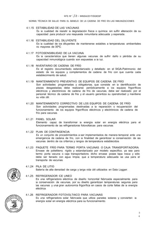 NTS Nº ,3.b - MINSA/2017/DGIESP
NORMA TÉCNICA DE SALUD PARA EL MANEJO DE LA CADENA DE FRÍO EN LAS INMUNIZACIONES
4
5
4.1.15 ESTABILIDAD DE LAS VACUNAS
Es la cualidad de resistir la degradación física o química sin sufrir alteración de su
capacidad para producir una respuesta inmunitaria adecuada y esperada.
4.1.16 ESTABILIDAD DEL DILUYENTE
Es la cualidad de los diluyentes de mantenerse estables a temperaturas ambientales
no mayores de 30ºC.
4.1.17 FOTOSENSIBILIDAD DE LA VACUNA
Es la característica que tienen algunas vacunas de sufrir daño o pérdida de su
capacidad inmunológica cuando son expuestas a la luz.
4.1.18 INVENTARIO DE CADENA DE FRÍO
Es el registro documentado, estandarizado y detallado en el SIGA-Patrimonio del
estado de los equipos y complementos de cadena de frío con que cuenta cada
establecimiento de salud. ·
4.1.19 MANTENIMIENTO PREVENTIVO DE EQUIPOS DE CADENA DE FRÍO
Son actividades programadas y obligatorias, que consiste en la identificación de
piezas desgastadas; debe realizarse periódicamente a los equipos frigoríficos
eléctricos y electrónicos de cadena de frío de vacunas, debe ser realizado por el
personal técnico de cadena de fria y el usuario garantiza su operatividad y mantiene
su vida útil.
4.1.20 MANTENIMIENTO CORRECTIVO DE LOS EQUIPOS DE CADENA DE FRÍO
Son actividades programadas destinadas a la reparación o recuperación del
funcionamiento de los equipos frigoríficos eléctricos y electrónicos de cadena de
frío para vacunas.
4.1.21 PANEL SOLAR
Elemento capaz de transformar la energía solar en energía eléctrica para el
funcionamiento de las refrigeradoras fotovoltaicas para vacunas.
4.1.22 PLAN DE CONTINGENCIA
Es un conjunto de procedimientos a ser implementados de manera temporal ante una
emergencia de cadena de frío, con la finalidad de garantizar la conservación de las
vacunas dentro de los criterios y rangos de temperatura establecidos.
4.1.23 PAQUETE FRÍO PARA TERMO PORTA VACUNAS O CAJA TRANSPORTADORA
Envase de polietileno, rígido y estandarizado por modelo especifico, ya sea para
termo porta vacuna o caja transportadora; dicho envase posee tapa rosca y sólo
debe ser llenado con agua limpia, que a temperatura adecuada se usa para el
transporte de vacunas.
4.1.24 PILA DE LITIO
Batería de alta densidad de carga y larga vida útil utilizados en Data Logger.
4.1.25 REFRIGERADOR ICE LINEO
Es una refrigeradora eléctrica de diseño horizontal fabricada especialmente para
la conservación de vacunas, por su diseño garantizan temperaturas seguras para
las vacunas y una gran autonomía frigorífica en casos de corte fallas de la energía
eléctrica.
4.1.26 REFRIGERADOR FOTOVOLTAICO PARA VACUNAS
Es una refrigeradora solar fabricada que utiliza paneles solares y convierten la
energía solar en energía eléctrica para su funcionamiento.
 