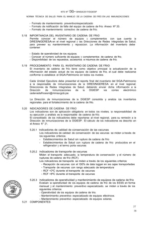 37
38
NTS Nº 13G- MINSA/2017/DGIESP
NORMA TÉCNICA DE SALUD PARA EL MANEJO DE LA CADENA DE FRÍO EN LAS INMUNIZACIONES
- Formato de mantenimiento preventivo/especializado
- Formato de notificación de falla del equipo de cadena de frío: Anexo Nº 20.
- Formato de mantenimiento correctivo de cadena de frío.
5.18 IMPORTANCIA DEL INVENTARIO DE CADENA DE FRiO
Permite conocer el número de equipos y complementos con que cuenta la
DIRESNGERESA en el nivel regional y las Direcciones de Redes Integradas de Salud,
para preveer su mantenimiento y reposicion. La información del inventario debe
contener:
- Estado de operatividad de los equipos.
- Conocer el número suficiente de equipos y complementos de cadena de frio.
- Disponibilidad de los repuestos, accesorios e insumos de cadena de frío.
5.19 PROCEDIMIENTO PARA EL INVENTARIO DE CADENA DE FRiO
El inventario de cadena de frío tiene como objetivo principal la actualización de la
información del estado actual de los equipos de cadena de frío, el cual debe realizarse
conforme lo establece el SIGA-Patrimonio en todos los niveles.
Cada Unidad Ejecutora debe presentar el reporte final del inventario del SIGA-Patrimonio
a la responsable de Inmunizaciones de la DIRESNGERESA en el nivel regional,
Direcciones de Redes Integradas de Salud, debiendo enviar dicha información a la
Dirección de Inmunizaciones de la DGIESP via correo electrónico
cadenadefrioesni@minsa.gob.pe.
La Dirección de Inmunizaciones de la DGIESP consolida y analiza los inventarios
regionales para el fortalecimiento de la cadena de frlo.
5.20 INDICADORES DE CADENA DE FRiO
Los indicadores son de aplicación obligatoria en todos los niveles, la responsabilidad de
su ejecución y análisis es la responsable de cadena de frío.
El consolidado de los indicadores debe reportarse al nivel regional, para su remisión a la
Dirección de Inmunizaciones de la DGIESP. El cálculo de los indicadores es descrito en
el Anexo N° 21.
5.20.1 Indicadores de calidad de conservación de las vacunas
Los indicadores de calidad de conservación de las vacunas se miden a través de
los siguientes criterios:
- Establecimientos de Salud sin ruptura de cadena de frío
- Establecimientos de Salud con ruptura de cadena de frío: producidos en el
refrigerador y el termo porta vacunas ·
5.20.2 Indicadores de transporte de vacunas
Miden el transporte adecuado, la temperatura de conservación y el número de
rupturas de cadena de frío (RCF).
Los indicadores de transporte se miden a través de los siguientes criterios:
- Recepción de vacunas con el 100% de data logger en las cajas transportadas
- Transporte de vacunas con rango adecuado de temperatura
- RCF <OºC durante el transporte de vacunas
- RCF >8ºC durante el transporte de vacunas
5.20.3 Indicadores de operatividad y mantenimiento de equipos de cadena de frío
Evalúan la operatividad de los equipos de cadena de frío de los EESS en forma
mensual y el mantenimiento preventivo especializado, se miden a través de los
siguientes criterios:
- Operatividad de los equipos de cadena de trio.
- Mantenimiento preventivo especializado de equipos eléctricos.
- Mantenimiento preventivo especializado de equipos solares.
5.21 COMPONENTES
 