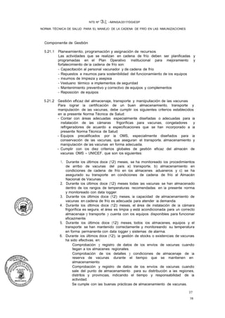 37
38
NTS Nº 13.(; -MINSA/2017/DGIESP
NORMA TÉCNICA DE SALUD PARA EL MANEJO DE LA CADENA DE FRÍO EN LAS INMUNIZACIONES
Componente de Gestión
5.21.1 Planeamiento, programación y asignación de recursos
Las actividades que se realizan en cadena de frío deben ser planificadas y
programadas en el Plan Operativo Institucional para mejoramiento y
fortalecimiento de la cadena de frío son: ·
- Capacitación al personal vacunador y de cadena de frío
- Repuestos e insumos para sostenibilidad del funcionamiento de los equipos
- Insumos de limpieza y asepsia
- Vestuano térmico e implementos de seguridad
- Mantenimiento preventivo y correctivo de equipos y complementos
- Reposición de equipos
5.21.2 Gestión eficaz del almacenaje, transporte y manipulación de las vacunas
Para lograr la certificación de un buen almacenamiento, transporte y
manipulación de las vacunas, debe cumplir los siguientes criterios establecidos
en la presente Norma Técnica de Salud:
- Contar con áreas adecuadas especialmente diseñadas o adecuadas para la
instalación de las cámaras frigoríficas para vacunas, congeladores y
refrigeradores de acuerdo a especificaciones que se han incorporado a la
presente Norma Técnica de Salud.
- Equipos precalificados por la OMS, especialmente diseñados para la
conservación de las vacunas, que aseguran el transporte, almacenamiento y
manipulación de las vacunas en forma adecuada.
- Cumplir con los diez criterios globales de gestión eficaz del almacén de
vacunas OMS - UNICEF, que son los siguientes:
1. Durante los últimos doce (12) meses, se ha monitoreado los procedimientos
de arribo de vacunas del país: a) transporte, b) almacenamiento en
condiciones de cadena de frío en los almacenes aduaneros y c) se ha
asegurado su transporte en condiciones de cadena de frío al Almacén
Nacional de Vacunas.
2. Durante los últimos doce (12) meses todas las vacunas se han almacenado
dentro de los rangos de temperaturas recomendadas en la presente norma
y monitoreado con data logger.
3. Durante los últimos doce (12) meses, la capacidad de almacenamiento de
vacunas en cadena de frío es adecuada para atender la demanda.
4. Durante los últimos doce (12) meses, el área de instalación de la cámara
frigorífica es segura, el área es limpia y está acondicionada para un correcto
almacenaje y transporte y cuenta con los equipos disponibles para funcionar
eficazmente.
5. Durante los últimos doce (12) meses, todos los almacenes, equipos y el
transporte se han mantenido correctamente y monitoreando su temperatura
en forma permanente con data logger y sistemas de alarma.
6. Durante los últimos doce (12), la gestión de stocks o existencias de vacunas
ha sido efectivas, en:
Comprobación y registro de datos de los envíos de vacunas cuando
llegan a los almacenes regionales.
Comprobación de los detalles y condiciones de almacenaje de la
reserva de vacunas durante el tiempo que se mantienen en
almacenamiento.
Comprobación y registro de datos de los envíos de vacunas cuando
sale del punto de almacenamiento para su distribución a las regiones,
distritos y provincias, indicando el tiempo y responsabilidad de la
actividad.
Se cumple con las buenas prácticas de almacenamiento de vacunas.
 