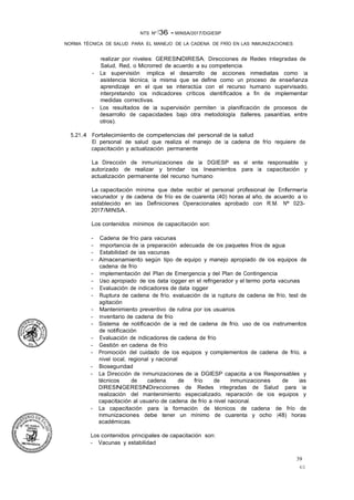 39
40
NTS Nº 136 - MINSA/2017/DGIESP
NORMA TÉCNICA DE SALUD PARA EL MANEJO DE LA CADENA DE FRÍO EN LAS INMUNIZACIONES
realizar por niveles: GERESNDIRESA, Direcciones de Redes Integradas de
Salud, Red, o Microrred de acuerdo a su competencia.
- La supervisión implica el desarrollo de acciones inmediatas como la
asistencia técnica, la misma que se define como un proceso de enseñanza
aprendizaje en el que se interactúa con el recurso humano supervisado,
interpretando los indicadores críticos identificados a fin de implementar
medidas correctivas. ·
- Los resultados de la supervisión permiten la planificación de procesos de
desarrollo de capacidades bajo otra metodología (talleres, pasantías, entre
otros).
5.21.4 Fortalecimiento de competencias del personal de la salud
El personal de salud que realiza el manejo de la cadena de frío requiere de
capacitación y actualización permanente
La Dirección de Inmunizaciones de la DGIESP es el ente responsable y
autorizado de realizar y brindar los lineamientos para la capacitación y
actualización permanente del recurso humano
La capacitación mínima que debe recibir el personal profesional de Enfermería
vacunador y de cadena de frío es de cuarenta (40) horas al año, de acuerdo a lo
establecido en las Definiciones Operacionales aprobado con R.M. Nº 023-
2017/MINSA..
Los contenidos mínimos de capacitación son:
- Cadena de frío para vacunas
- Importancia de la preparación adecuada de los paquetes fríos de agua
- Estabilidad de las vacunas
- Almacenamiento según tipo de equipo y manejo apropiado de los equipos de
cadena de frío
- Implementación del Plan de Emergencia y del Plan de Contingencia
- Uso apropiado de los data logger en el refrigerador y el termo porta vacunas
- Evaluación de indicadores de data logger
- Ruptura de cadena de frío, evaluación de la ruptura de cadena de frío, test de
agitación
- Mantenimiento preventivo de rutina por los usuarios
- Inventario de cadena de frío
- Sistema de notificación de la red de cadena de frío, uso de los instrumentos
de notificación
- Evaluación de indicadores de cadena de frío
- Gestión en cadena de frío
- Promoción del cuidado de los equipos y complementos de cadena de frío, a
nivel local, regional y nacional
- Bioseguridad
- La Dirección de lnmunizaciones de la DGIESP capacita a los Responsables y
técnicos de cadena de frío de Inmunizaciones de las
DIRESNGERESNDirecciones de Redes Integradas de Salud para la
realización del mantenimiento especializado, reparación de los equipos y
capacitación al usuario de cadena de frío a nivel nacional.
- La capacitación para la formación de técnicos de cadena de frío de
Inmunizaciones debe tener un mínimo de cuarenta y ocho (48) horas
académicas.
Los contenidos principales de capacitación son:
- Vacunas y estabilidad
 
