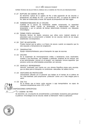 5
5
/'?�� ·
·S.�Jfil
NTS Nº  oG- MINSA/2017/DGIESP
NORMA TÉCNICA DE SALUD PARA EL MANEJO DE LA CADENA DE FRIO EN LAS INMUNIZACIONES
4.1.27 RUPTURA DE CADENA DE FRIO
Se denomina ruptura de la cadena de frlo a toda exposición de las vacunas a
temperaturas por debajo de +OºC y por encima de +8ºC. La ruptura de cadena de
frlo debe ser evidenciada a través del reporte de temperatura del data logger.
4.1.28 TERMOESTABILIDAD DE LA VACUNA
Cualidad de· la vacuna de mantenerse estable conservando su capacidad
inmunológica intacta cuando es almacenada a determinados rangos de
temperatura y por un periodo de tiempo determinado, brindando una respuesta
inmunológica.
4.1.29 TERMO PORTA VACUNAS
Elemento térmico de diseño exclusivo que utiliza como material aislante el
poliuretano para la conservación y traslado de las vacunas dentro de los rangos
establecidos de temperatura.
4.1.30 TEST DE AGITACIÓN
Prueba manual que se aplica a un frasco de vacuna cuando se sospecha que ha
sido expuesta a temperatura de congelación.
4.1.31 TRASPALETAS
Equipo mecánico/hidráulico para el transporte de cajas de vacunas.
4.1.32 VACUNA
Es la suspensión de microorganismos virales o bacterianos, vivos, inactivados,
muertos o sus fracciones, sub unidades o partlculas proteicas de los mismos, que
al ser administradas, inducen en el receptor una respuesta inmune especifica que
previene contra las enfermedades prevenibles por vacunas. ·
4.1.33 VEHICULO REFRIGERADO
Vehículo motorizado que cuenta con una cámara frigorlfica propia para vacunas,
que se utiliza para el transporte en condiciones adecuadas de cadena de frío.
4.1.34 VESTUARIO DE PROTECCIÓN
Indumentaria utilizada por el personal que trabaja en el manejo de la cadena de
frío. Está diseñada, para proporcionar protección contra uno o más riesgos para la
salud.
4.1.35 Vida Fría
Es el tiempo que el termo porta vacunas o caja transportadora es capaz de
mantener temperaturas entre +2ºC a +8ºC
7.::/t �.,r- ���"f'
�,J DISPOSICIONES ESPECÍFICAS
·,_�,2: / 5.1 CADENA DE FRfO
Se denomina así, al conjunto de procedimientos y actividades necesarios para garantizar
la potencia inmunológica de las vacunas desde su fabricación hasta su aplicación.
/.
 