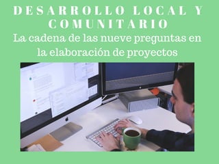 D E S A R R O L L O L O C A L Y
C O M U N I T A R I O
La cadena de las nueve preguntas en
la elaboración de proyectos
 