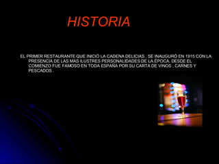 HISTORIA EL PRIMER RESTAURANTE QUE INICIÓ LA CADENA DELICIAS , SE INAUGURÓ EN 1915 CON LA PRESENCIA DE LAS MAS ILUSTRES PERSONALIDADES DE LA ÉPOCA. DESDE EL COMIENZO FUE FAMOSO EN TODA ESPAÑA POR SU CARTA DE VINOS , CARNES Y PESCADOS . 