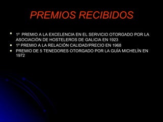 PREMIOS RECIBIDOS 1º   PREMIO A LA EXCELENCIA EN EL SERVICIO OTORGADO POR LA ASOCIACIÓN DE HOSTELEROS DE GALICIA EN 1923 1º PREMIO A LA RELACIÓN CALIDAD/PRECIO EN 1968 PREMIO DE 5 TENEDORES OTORGADO POR LA GUÍA MICHELÍN EN 1972 