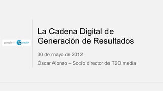 La Cadena Digital de
Generación de Resultados
30 de mayo de 2012
Óscar Alonso – Socio director de T2O media



                                     Google Confidential and Proprietary   1
 