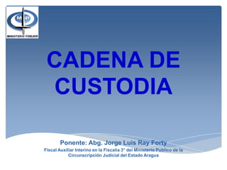 CADENA DE
CUSTODIA
Ponente: Abg. Jorge Luis Ray Forty
Fiscal Auxiliar Interino en la Fiscalía 3° del Ministerio Publico de la
Circunscripción Judicial del Estado Aragua
 