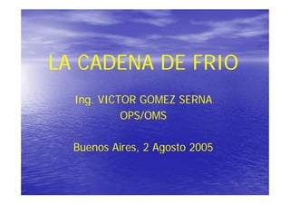 LA CADENA DE FRIO
  Ing. VICTOR GOMEZ SERNA
           OPS/OMS

  Buenos Aires, 2 Agosto 2005
         Aires
 