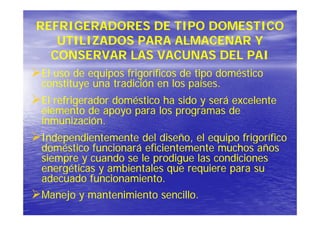 REFRIGERADORES DE TIPO DOMESTICO
   UTILIZADOS PARA ALMACENAR Y
  CONSERVAR LAS VACUNAS DEL PAI
El uso de equipos frigoríficos de tipo doméstico
constituye una tradición en los p
        y                       países.
El refrigerador doméstico ha sido y será excelente
elemento de apoyo para los programas de
inmunización.
Independientemente del diseño el equipo frigorífico
                         diseño,
doméstico funcionará eficientemente muchos años
siempre y cuando se le prodigue las condiciones
energéticas y ambientales que requiere para su
     éi         bi    l            i
adecuado funcionamiento.
Manejo y mantenimiento sencillo.
 