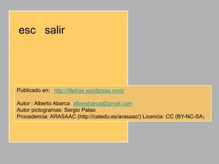 esc salir




Publicado en: http://9letras.wordpress.com/

Autor : Alberto Abarca alberabarca@gmail.com
Autor pictogramas: Sergio Palao
Procedencia: ARASAAC (http://catedu.es/arasaac/) Licencia: CC (BY-NC-SA)
 